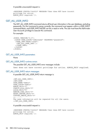 A possible unsuccessful request is: 
<RESPONSE STATUS="0x0023" MESSAGE='User does NOT have correct 
privilege for action. 
ADMIN_PRIV required.'/> 
GET_ALL_USER_INFO 
The GET_ALL_USER_INFO command returns all local user information in the user database, excluding 
passwords. For this command to parse correctly, the command must appear within a USER_INFO 
command block, and USER_INFO MODE can be in read or write. The user must have the Administer 
User Accounts privilege to execute this command. 
For example: 
<RIBCL VERSION="2.0"> 
<LOGIN USER_LOGIN="adminname" PASSWORD="password"> 
<USER_INFO MODE="read"> 
<GET_ALL_USER_INFO /> 
</USER_INFO> 
</LOGIN> 
</RIBCL> 
GET_ALL_USER_INFO parameters 
None 
GET_ALL_USER_INFO runtime errors 
The possible GET_ALL_USER_INFO error messages include: 
User does not have correct privilege for action. ADMIN_PRIV required. 
GET_ALL_USER_INFO return messages 
A possible GET_ALL_USER_INFO return message is: 
<GET_ALL_USER_INFO/> 
<GET_USER 
USER_NAME="Admin" 
USER_LOGIN="Admin" 
ADMIN_PRIV="Y" 
CONFIG_RILO_PRIV="Y" 
LOGIN_PRIV="Y" 
REMOTE_CONS_PRIV="Y" 
RESET_SERVER_PRIV="Y" 
VIRTUAL_MEDIA_PRIV="Y" 
/> ...... 
The same information will be repeated for all the users. 
</GET_ALL_USER_INFO> 
A possible unsuccessful request is: 
<RESPONSE STATUS="0x0023" MESSAGE='User does NOT have correct 
privilege for action. 
ADMIN_PRIV required.'/> 
66 RIBCL XML Scripting Language 
 