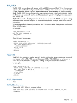 RIB_INFO 
The RIB_INFO command can only appear within a LOGIN command block. When the command 
is parsed, it reads the iLO configuration information database into memory and prepares to edit 
it. Only commands that are RIB_INFO type commands are valid inside the RIB_INFO command 
block. The RIB_INFO command generates a response that indicates to the host application whether 
the database was successfully read or not. If the database is open for writing by another application, 
then this call fails. 
RIB_INFO requires the MODE parameter with a value of read or write. MODE is a specific string 
parameter with a maximum length of 10 characters that specifies what you intend to do with the 
information. 
Write mode enables both reading and writing of iLO information. Read mode prevents modification 
of the iLO information. 
For example: 
<RIB_INFO MODE="write"> 
……… RIB_INFO commands …… 
</RIB_INFO> 
Clear iLO event log example: 
<RIBCL VERSION="2.0"> 
<LOGIN USER_LOGIN="adminname" PASSWORD="password"> 
<RIB_INFO MODE="write"> 
<CLEAR_EVENTLOG/> 
</RIB_INFO> 
</LOGIN> 
</RIBCL> 
RESET_RIB 
The RESET_RIB command is used to reset iLO. For this command to parse correctly, the command 
must appear within a RIB_INFO command block, and RIB_INFO MODE can be set to read or 
write. The user must have the Configure iLO Settings privilege to execute this command. 
For example: 
<RIBCL VERSION="2.0"> 
<LOGIN USER_LOGIN="Admin" PASSWORD="Password"> 
<RIB_INFO MODE = "write"> 
<RESET_RIB/> 
</RIB_INFO> 
</LOGIN> 
</RIBCL> 
RESET_RIB parameters 
None 
RESET_RIB runtime errors 
The possible RESET_RIB error message include: 
User does not have correct privilege for action. CONFIG_ILO_PRIV 
required. 
RIB_INFO 67 
 