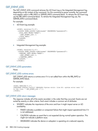 GET_EVENT_LOG 
The GET_EVENT_LOG command retrieves the iLO Event Log or the Integrated Management log, 
depending on the context of the command. For this command to parse correctly, the command 
must appear within a RIB_INFO or SERVER_INFO command block. To retrieve the iLO Event Log, 
use the RIB_INFO command block. To retrieve the Integrated Management log use, the 
SERVER_INFO command block. 
For example: 
• iLO Event Log example: 
<RIBCL version="2.0"> 
<LOGIN USER_LOGIN="adminname" PASSWORD="password"> 
<RIB_INFO MODE="READ"> 
<GET_EVENT_LOG /> 
</RIB_INFO> 
</LOGIN> 
</RIBCL> 
• Integrated Management log example: 
<RIBCL version="2.0"> 
<LOGIN USER_LOGIN="adminname" PASSWORD="password"> 
<SERVER_INFO MODE="READ"> 
<GET_EVENT_LOG /> 
</SERVER_INFO> 
</LOGIN> 
</RIBCL> 
GET_EVENT_LOG parameters 
None 
GET_EVENT_LOG runtime errors 
GET_EVENT_LOG returns a runtime error if it is not called from within the RIB_INFO or 
SERVER_INFO block. 
For example: 
<RIBCL VERSION="2.0"> 
<RESPONSE STATUS="0x0001" MESSAGE='Syntax error: Line #3: syntax error near ">" 
in the line: " GET_EVENT_LOG >"'/> 
</RIBCL> 
GET_EVENT_LOG return messages 
The response includes all of the events recorded, in the order that they occurred. Events are not 
sorted by severity or other criteria. Each event includes a common set of attributes: 
• SEVERITY indicates the importance of the error and how it might impact server or iLO 
availability: 
◦ FAILED indicates a problem or component failure that might impact operational time if it 
is not addressed. 
◦ CAUTION indicates an event that is not expected during normal system operation. This 
might not indicate a platform issue. 
◦ DEGRADED indicates the device or subsystem is operating at a reduced capacity. 
68 RIBCL XML Scripting Language 
 
