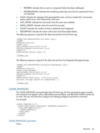 ◦ REPAIRED indicates that an event or component failure has been addressed. 
◦ INFORMATIONAL indicates that something noteworthy occurred, but operational time is 
not impacted. 
• CLASS indicates the subsystem that generated the event, and can include iLO, environment, 
power, system error, rack infrastructure, and more. 
• LAST_UPDATE indicates the most recent time this event was modified. 
• INITIAL_UPDATE indicates when this event first occurred. 
• COUNT indicates the number of times a duplicate event happened. 
• DESCRIPTION indicates the nature of the event and all recorded details. 
The following response is typical of the data returned from the iLO Event Log: 
<EVENT_LOG DESCRIPTION="iLO Event Log"> 
<EVENT 
SEVERITY="Caution" 
CLASS="iLO" 
LAST_UPDATE="04/04/2004 12:34" 
INITIAL_UPDATE="04/04/2004 12:34" 
COUNT="1" 
DESCRIPTION="Server reset."/> 
... 
</EVENT_LOG> 
The following response is typical of the data returned from the Integrated Management Log: 
<EVENT_LOG DESCRIPTION="Integrated Management Log"> 
<EVENT 
SEVERITY="Caution" 
CLASS="POST Message" 
LAST_UPDATE="04/04/2004 12:34" 
INITIAL_UPDATE="04/04/2004 12:34" 
COUNT="1" 
DESCRIPTION="POST Error: 1775-Drive Array - 
ProLiant Storage System not Responding" /> 
... 
</EVENT_LOG> 
CLEAR_EVENTLOG 
The CLEAR_EVENTLOG command clears the iLO Event Log. For this command to parse correctly, 
the command must appear within a RIB_INFO command block, and RIB_INFO MODE must be set 
to write. The user must have the Configure iLO Settings privilege to execute this command. 
For example: 
<RIBCL VERSION="2.0"> 
<LOGIN USER_LOGIN="adminname" PASSWORD="password"> 
<RIB_INFO MODE="write"> 
<CLEAR_EVENTLOG/> 
</RIB_INFO> 
</LOGIN> 
</RIBCL> 
CLEAR_EVENTLOG parameters 
None 
RIB_INFO 69 
 