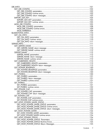 DIR_INFO............................................................................................................................101 
GET_DIR_CONFIG..........................................................................................................102 
GET_DIR_CONFIG parameters.....................................................................................102 
GET_DIR_CONFIG runtime errors..................................................................................102 
GET_DIR_CONFIG return messages..............................................................................102 
IMPORT_SSH_KEY...........................................................................................................104 
IMPORT_SSH_KEY parameters......................................................................................105 
IMPORT_SSH_KEY runtime errors..................................................................................105 
MOD_DIR_CONFIG........................................................................................................105 
MOD_DIR_CONFIG parameters...................................................................................108 
MOD_DIR_CONFIG runtime errors................................................................................109 
MOD_KERBEROS........................................................................................................109 
BLADESYSTEM_INFO............................................................................................................110 
GET_OA_INFO...............................................................................................................110 
GET_OA_INFO parameters..........................................................................................110 
GET_OA_INFO runtime errors......................................................................................110 
GET_OA_INFO return messages...................................................................................111 
SERVER_INFO......................................................................................................................111 
GET_SERVER_NAME........................................................................................................111 
GET_SERVER_NAME return message.............................................................................112 
GET_SERVER_NAME runtime errors...............................................................................112 
SERVER_NAME...............................................................................................................112 
SERVER_NAME parameters..........................................................................................112 
SERVER_NAME return message....................................................................................112 
SERVER_NAME runtime errors......................................................................................112 
GET_EMBEDDED_HEALTH................................................................................................113 
GET_EMBEDDED_HEALTH parameters...........................................................................113 
GET_EMBEDDED_HEALTH return messages....................................................................113 
GET_POWER_READINGS.................................................................................................120 
GET_POWER_READINGS parameters............................................................................120 
GET_POWER_READINGS return messages.....................................................................120 
GET_PWREG..................................................................................................................120 
GET_PWREG parameters.............................................................................................121 
GET_PWREG return messages......................................................................................121 
GET_PWREG runtime errors..........................................................................................121 
SET_PWREG...................................................................................................................121 
SET_PWREG parameters..............................................................................................121 
SET_PWREG runtime errors..........................................................................................122 
GET_POWER_CAP..........................................................................................................122 
GET_POWER_CAP parameters.....................................................................................122 
GET_POWER_CAP return messages..............................................................................122 
SET_POWER_CAP...........................................................................................................122 
SET_POWER_CAP parameters......................................................................................123 
SET_POWER_CAP runtime errors...................................................................................123 
GET_HOST_POWER_SAVER_STATUS.................................................................................123 
GET_HOST_POWER_SAVER_STATUS parameters............................................................123 
GET_HOST_POWER_SAVER_STATUS runtime errors.........................................................123 
GET_HOST_POWER_SAVER_STATUS return messages.....................................................124 
SET_HOST_POWER_SAVER..............................................................................................124 
SET_HOST_POWER_SAVER parameters.........................................................................124 
SET_HOST_POWER_SAVER runtime errors......................................................................124 
GET_HOST_POWER_STATUS............................................................................................124 
GET_HOST_POWER_STATUS Parameters.......................................................................125 
GET_HOST_POWER_STATUS Runtime Errors...................................................................125 
GET_HOST_POWER_STATUS Return Messages...............................................................125 
Contents 7 
 