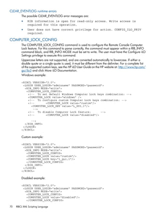 CLEAR_EVENTLOG runtime errors 
The possible CLEAR_EVENTLOG error messages are: 
• RIB information is open for read-only access. Write access is 
required for this operation. 
• User does not have correct privilege for action. CONFIG_ILO_PRIV 
required. 
COMPUTER_LOCK_CONFIG 
The COMPUTER_LOCK_CONFIG command is used to configure the Remote Console Computer 
Lock feature. For this command to parse correctly, the command must appear within a RIB_INFO 
command block, and RIB_INFO MODE must be set to write. The user must have the Configure iLO 
Settings privilege to execute this command. 
Uppercase letters are not supported, and are converted automatically to lowercase. If either a 
double quote or a single quote is used, it must be different from the delimiter. For a complete list 
of the supported custom keys, see the HP iLO User Guide on the HP website at: http://www.hp.com/ 
go/ilo3 and click More iLO Documentation. 
Windows example: 
<RIBCL VERSION="2.0"> 
<LOGIN USER_LOGIN="adminname" PASSWORD="password"> 
<RIB_INFO MODE="write"> 
<COMPUTER_LOCK_CONFIG> 
<!-- To set default Windows Computer Lock keys combination: --> 
<COMPUTER_LOCK value="windows" /> 
<!-- To configure custom Computer Lock keys combination: --> 
<!-- <COMPUTER_LOCK value="custom"/> 
<COMPUTER_LOCK_KEY value="L_GUI,l"/> 
--> 
<!-- To disable Computer Lock feature: --> 
<!-- <COMPUTER_LOCK value="disabled"/> 
--> 
</RIB_INFO> 
</LOGIN> 
</RIBCL> 
Custom example: 
<RIBCL VERSION="2.0"> 
<LOGIN USER_LOGIN="adminname" PASSWORD="password"> 
<RIB_INFO MODE="write"> 
<COMPUTER_LOCK_CONFIG> 
<COMPUTER_LOCK value="custom"/> 
<COMPUTER_LOCK key="l_gui,l"/> 
</COMPUTER_LOCK_CONFIG> 
</RIB_INFO> 
</LOGIN> 
</RIBCL> 
Disabled example: 
<RIBCL VERSION="2.0"> 
<LOGIN USER_LOGIN="adminname" PASSWORD="password"> 
<RIB_INFO MODE="write"> 
<COMPUTER_LOCK_CONFIG> 
<COMPUTER_LOCK value="disabled"/> 
</COMPUTER_LOCK_CONFIG> 
70 RIBCL XML Scripting Language 
 
