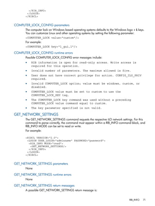 </RIB_INFO> 
</LOGIN> 
</RIBCL> 
COMPUTER_LOCK_CONFIG parameters 
The computer lock on Windows based operating systems defaults to the Windows logo + L keys. 
You can customize Linux and other operating systems by setting the following parameter: 
<COMPUTER_LOCK value="custom"/> 
For example: 
<COMPUTER_LOCK key="l_gui,l"/> 
COMPUTER_LOCK_CONFIG runtime errors 
Possible COMPUTER_LOCK_CONFIG error messages include: 
• RIB information is open for read-only access. Write access is 
required for this operation. 
• Invalid number of parameters. The maximum allowed is five. 
• User does not have correct privilege for action. CONFIG_ILO_PRIV 
required. 
• Invalid COMPUTER_LOCK option; value must be windows, custom, or 
disabled. 
• COMPUTER_LOCK value must be set to custom to use the 
COMPUTER_LOCK_KEY tag. 
• The COMPUTER_LOCK key command was used without a preceding 
COMPUTER_LOCK value command equal to custom. 
• The key parameter specified is not valid. 
GET_NETWORK_SETTINGS 
The GET_NETWORK_SETTINGS command requests the respective iLO network settings. For this 
command to parse correctly, the command must appear within a RIB_INFO command block, and 
RIB_INFO MODE can be set to read or write. 
For example: 
<RIBCL VERSION="2.0"> 
<LOGIN USER_LOGIN="adminname" PASSWORD="password"> 
<RIB_INFO MODE="read"> 
<GET_NETWORK_SETTINGS/> 
</RIB_INFO> 
</LOGIN> 
</RIBCL> 
GET_NETWORK_SETTINGS parameters 
None 
GET_NETWORK_SETTINGS runtime errors 
None 
GET_NETWORK_SETTINGS return messages 
A possible GET_NETWORK_SETTINGS return message is: 
RIB_INFO 71 
 