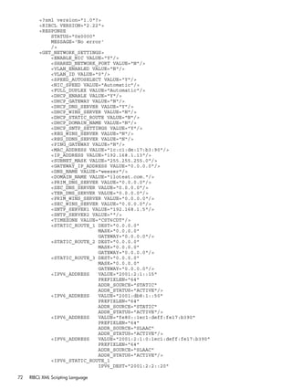 <?xml version="1.0"?> 
<RIBCL VERSION="2.22"> 
<RESPONSE 
STATUS="0x0000" 
MESSAGE='No error' 
/> 
<GET_NETWORK_SETTINGS> 
<ENABLE_NIC VALUE="Y"/> 
<SHARED_NETWORK_PORT VALUE="N"/> 
<VLAN_ENABLED VALUE="N"/> 
<VLAN_ID VALUE="0"/> 
<SPEED_AUTOSELECT VALUE="Y"/> 
<NIC_SPEED VALUE="Automatic"/> 
<FULL_DUPLEX VALUE="Automatic"/> 
<DHCP_ENABLE VALUE="Y"/> 
<DHCP_GATEWAY VALUE="N"/> 
<DHCP_DNS_SERVER VALUE="Y"/> 
<DHCP_WINS_SERVER VALUE="N"/> 
<DHCP_STATIC_ROUTE VALUE="N"/> 
<DHCP_DOMAIN_NAME VALUE="N"/> 
<DHCP_SNTP_SETTINGS VALUE="Y"/> 
<REG_WINS_SERVER VALUE="N"/> 
<REG_DDNS_SERVER VALUE="N"/> 
<PING_GATEWAY VALUE="N"/> 
<MAC_ADDRESS VALUE="1c:c1:de:17:b3:90"/> 
<IP_ADDRESS VALUE="192.168.1.13"/> 
<SUBNET_MASK VALUE="255.255.255.0"/> 
<GATEWAY_IP_ADDRESS VALUE="0.0.0.0"/> 
<DNS_NAME VALUE="weezer"/> 
<DOMAIN_NAME VALUE="ilotest.com."/> 
<PRIM_DNS_SERVER VALUE="0.0.0.0"/> 
<SEC_DNS_SERVER VALUE="0.0.0.0"/> 
<TER_DNS_SERVER VALUE="0.0.0.0"/> 
<PRIM_WINS_SERVER VALUE="0.0.0.0"/> 
<SEC_WINS_SERVER VALUE="0.0.0.0"/> 
<SNTP_SERVER1 VALUE="192.168.1.5"/> 
<SNTP_SERVER2 VALUE=""/> 
<TIMEZONE VALUE="CST6CDT"/> 
<STATIC_ROUTE_1 DEST="0.0.0.0" 
MASK="0.0.0.0" 
GATEWAY="0.0.0.0"/> 
<STATIC_ROUTE_2 DEST="0.0.0.0" 
MASK="0.0.0.0" 
GATEWAY="0.0.0.0"/> 
<STATIC_ROUTE_3 DEST="0.0.0.0" 
MASK="0.0.0.0" 
GATEWAY="0.0.0.0"/> 
<IPV6_ADDRESS VALUE="2001:2:1::15" 
PREFIXLEN="64" 
ADDR_SOURCE="STATIC" 
ADDR_STATUS="ACTIVE"/> 
<IPV6_ADDRESS VALUE="2001:db8:1::50" 
PREFIXLEN="64" 
ADDR_SOURCE="STATIC" 
ADDR_STATUS="ACTIVE"/> 
<IPV6_ADDRESS VALUE="fe80::1ec1:deff:fe17:b390" 
PREFIXLEN="64" 
ADDR_SOURCE="SLAAC" 
ADDR_STATUS="ACTIVE"/> 
<IPV6_ADDRESS VALUE="2001:2:1:0:1ec1:deff:fe17:b390" 
PREFIXLEN="64" 
ADDR_SOURCE="SLAAC" 
ADDR_STATUS="ACTIVE"/> 
<IPV6_STATIC_ROUTE_1 
IPV6_DEST="2001:2:2::20" 
72 RIBCL XML Scripting Language 
 