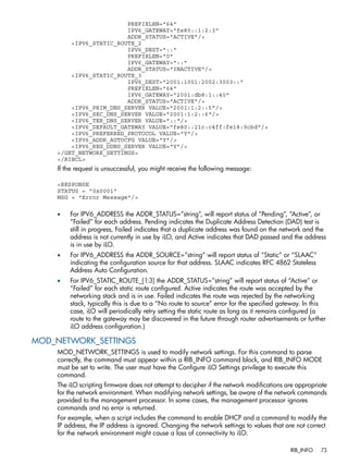PREFIXLEN="64" 
IPV6_GATEWAY="fe80::1:2:3" 
ADDR_STATUS="ACTIVE"/> 
<IPV6_STATIC_ROUTE_2 
IPV6_DEST="::" 
PREFIXLEN="0" 
IPV6_GATEWAY="::" 
ADDR_STATUS="INACTIVE"/> 
<IPV6_STATIC_ROUTE_3 
IPV6_DEST="2001:1001:2002:3003::" 
PREFIXLEN="64" 
IPV6_GATEWAY="2001:db8:1::40" 
ADDR_STATUS="ACTIVE"/> 
<IPV6_PRIM_DNS_SERVER VALUE="2001:1:2::5"/> 
<IPV6_SEC_DNS_SERVER VALUE="2001:1:2::6"/> 
<IPV6_TER_DNS_SERVER VALUE="::"/> 
<IPV6_DEFAULT_GATEWAY VALUE="fe80::21c:c4ff:fe18:9cbd"/> 
<IPV6_PREFERRED_PROTOCOL VALUE="Y"/> 
<IPV6_ADDR_AUTOCFG VALUE="Y"/> 
<IPV6_REG_DDNS_SERVER VALUE="Y"/> 
</GET_NETWORK_SETTINGS> 
</RIBCL> 
If the request is unsuccessful, you might receive the following message: 
<RESPONSE 
STATUS = "0x0001" 
MSG = "Error Message"/> 
• For IPV6_ADDRESS the ADDR_STATUS=”string”, will report status of “Pending”, “Active”, or 
“Failed” for each address. Pending indicates the Duplicate Address Detection (DAD) test is 
still in progress, Failed indicates that a duplicate address was found on the network and the 
address is not currently in use by iLO, and Active indicates that DAD passed and the address 
is in use by iLO. 
• For IPV6_ADDRESS the ADDR_SOURCE=”string” will report status of “Static” or “SLAAC” 
indicating the configuration source for that address. SLAAC indicates RFC 4862 Stateless 
Address Auto Configuration. 
• For IPV6_STATIC_ROUTE_[1:3] the ADDR_STATUS=”string” will report status of “Active” or 
“Failed” for each static route configured. Active indicates the route was accepted by the 
networking stack and is in use. Failed indicates the route was rejected by the networking 
stack, typically this is due to a “No route to source” error for the specified gateway. In this 
case, iLO will periodically retry setting the static route as long as it remains configured (a 
route to the gateway may be discovered in the future through router advertisements or further 
iLO address configuration.) 
MOD_NETWORK_SETTINGS 
MOD_NETWORK_SETTINGS is used to modify network settings. For this command to parse 
correctly, the command must appear within a RIB_INFO command block, and RIB_INFO MODE 
must be set to write. The user must have the Configure iLO Settings privilege to execute this 
command. 
The iLO scripting firmware does not attempt to decipher if the network modifications are appropriate 
for the network environment. When modifying network settings, be aware of the network commands 
provided to the management processor. In some cases, the management processor ignores 
commands and no error is returned. 
For example, when a script includes the command to enable DHCP and a command to modify the 
IP address, the IP address is ignored. Changing the network settings to values that are not correct 
for the network environment might cause a loss of connectivity to iLO. 
RIB_INFO 73 
 