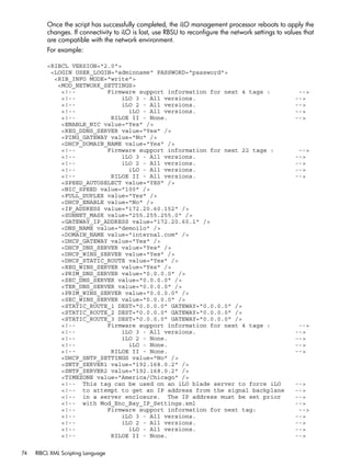 Once the script has successfully completed, the iLO management processor reboots to apply the 
changes. If connectivity to iLO is lost, use RBSU to reconfigure the network settings to values that 
are compatible with the network environment. 
For example: 
<RIBCL VERSION="2.0"> 
<LOGIN USER_LOGIN="adminname" PASSWORD="password"> 
<RIB_INFO MODE="write"> 
<MOD_NETWORK_SETTINGS> 
<!-- Firmware support information for next 4 tags : --> 
<!-- iLO 3 - All versions. --> 
<!-- iLO 2 - All versions. --> 
<!-- iLO - All versions. --> 
<!-- RILOE II - None. --> 
<ENABLE_NIC value="Yes" /> 
<REG_DDNS_SERVER value="Yes" /> 
<PING_GATEWAY value="No" /> 
<DHCP_DOMAIN_NAME value="Yes" /> 
<!-- Firmware support information for next 22 tags : --> 
<!-- iLO 3 - All versions. --> 
<!-- iLO 2 - All versions. --> 
<!-- iLO - All versions. --> 
<!-- RILOE II - All versions. --> 
<SPEED_AUTOSELECT value="YES" /> 
<NIC_SPEED value="100" /> 
<FULL_DUPLEX value="Yes" /> 
<DHCP_ENABLE value="No" /> 
<IP_ADDRESS value="172.20.60.152" /> 
<SUBNET_MASK value="255.255.255.0" /> 
<GATEWAY_IP_ADDRESS value="172.20.60.1" /> 
<DNS_NAME value="demoilo" /> 
<DOMAIN_NAME value="internal.com" /> 
<DHCP_GATEWAY value="Yes" /> 
<DHCP_DNS_SERVER value="Yes" /> 
<DHCP_WINS_SERVER value="Yes" /> 
<DHCP_STATIC_ROUTE value="Yes" /> 
<REG_WINS_SERVER value="Yes" /> 
<PRIM_DNS_SERVER value="0.0.0.0" /> 
<SEC_DNS_SERVER value="0.0.0.0" /> 
<TER_DNS_SERVER value="0.0.0.0" /> 
<PRIM_WINS_SERVER value="0.0.0.0" /> 
<SEC_WINS_SERVER value="0.0.0.0" /> 
<STATIC_ROUTE_1 DEST="0.0.0.0" GATEWAY="0.0.0.0" /> 
<STATIC_ROUTE_2 DEST="0.0.0.0" GATEWAY="0.0.0.0" /> 
<STATIC_ROUTE_3 DEST="0.0.0.0" GATEWAY="0.0.0.0" /> 
<!-- Firmware support information for next 4 tags : --> 
<!-- iLO 3 - All versions. --> 
<!-- iLO 2 - None. --> 
<!-- iLO - None. --> 
<!-- RILOE II - None. --> 
<DHCP_SNTP_SETTINGS value="No" /> 
<SNTP_SERVER1 value="192.168.0.2" /> 
<SNTP_SERVER2 value="192.168.0.2" /> 
<TIMEZONE value="America/Chicago" /> 
<!-- This tag can be used on an iLO blade server to force iLO --> 
<!-- to attempt to get an IP address from the signal backplane --> 
<!-- in a server enclosure. The IP address must be set prior --> 
<!-- with Mod_Enc_Bay_IP_Settings.xml --> 
<!-- Firmware support information for next tag: --> 
<!-- iLO 3 - All versions. --> 
<!-- iLO 2 - All versions. --> 
<!-- iLO - All versions. --> 
<!-- RILOE II - None. --> 
74 RIBCL XML Scripting Language 
 