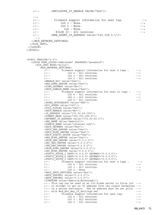 <!-- <ENCLOSURE_IP_ENABLE VALUE="Yes"/> 
--> 
<!-- Firmware support information for next tag: --> 
<!-- iLO 3 - None. --> 
<!-- iLO 2 - None. --> 
<!-- iLO - None. --> 
<!-- RILOE II - All versions. --> 
<!-- <WEB_AGENT_IP_ADDRESS value="192.168.0.1"/> 
--> 
</MOD_NETWORK_SETTINGS> 
</RIB_INFO> 
</LOGIN> 
</RIBCL> 
<RIBCL VERSION="2.0"> 
<LOGIN USER_LOGIN="adminname" PASSWORD="password"> 
<RIB_INFO MODE="write"> 
<MOD_NETWORK_SETTINGS> 
<!-- Firmware support information for next 4 tags : --> 
<!-- iLO 4 - All versions. --> 
<!-- iLO 3 - All versions. --> 
<!-- iLO 2 - All versions. --> 
<ENABLE_NIC value="Yes"/> 
<REG_DDNS_SERVER value="Yes"/> 
<PING_GATEWAY value="No"/> 
<DHCP_DOMAIN_NAME value="Yes"/> 
<!-- Firmware support information for next 22 tags : --> 
<!-- iLO 4 - All versions. --> 
<!-- iLO 3 - All versions. --> 
<!-- iLO 2 - All versions. --> 
<SPEED_AUTOSELECT value="YES"/> 
<NIC_SPEED value="100"/> 
<FULL_DUPLEX value="Yes"/> 
<DHCP_ENABLE value="No"/> 
<IP_ADDRESS value="172.20.60.152"/> 
<SUBNET_MASK value="255.255.255.0"/> 
<GATEWAY_IP_ADDRESS value="172.20.60.1"/> 
<DNS_NAME value="demoilo"/> 
<DOMAIN_NAME value="internal.com"/> 
<DHCP_GATEWAY value="Yes"/> 
<DHCP_DNS_SERVER value="Yes"/> 
<DHCP_WINS_SERVER value="Yes"/> 
<DHCP_STATIC_ROUTE value="Yes"/> 
<REG_WINS_SERVER value="Yes"/> 
<PRIM_DNS_SERVER value="0.0.0.0"/> 
<SEC_DNS_SERVER value="0.0.0.0"/> 
<TER_DNS_SERVER value="0.0.0.0"/> 
<PRIM_WINS_SERVER value="0.0.0.0"/> 
<SEC_WINS_SERVER value="0.0.0.0"/> 
<STATIC_ROUTE_1 DEST="0.0.0.0" GATEWAY="0.0.0.0"/> 
<STATIC_ROUTE_2 DEST="0.0.0.0" GATEWAY="0.0.0.0"/> 
<STATIC_ROUTE_3 DEST="0.0.0.0" GATEWAY="0.0.0.0"/> 
<!-- Firmware support information for next 4 tags : --> 
<!-- iLO 4 - All versions. --> 
<!-- iLO 3 - All versions. --> 
<!-- iLO 2 - None. --> 
<DHCP_SNTP_SETTINGS value="Yes"/> 
<SNTP_SERVER1 value="0.0.0.0"/> 
<SNTP_SERVER2 value="0.0.0.0"/> 
<TIMEZONE value="America/Anchorage"/> 
<!-- This tag can be used on an iLO blade server to force iLO --> 
<!-- to attempt to get an IP address from the signal backplane --> 
<!-- in a server enclosure. The IP address must be set prior --> 
<!-- with Mod_Enc_Bay_IP_Settings.xml --> 
<!-- Firmware support information for next tag: --> 
<!-- iLO 4 - All versions. --> 
<!-- iLO 3 - All versions. --> 
<!-- iLO 2 - All versions. --> 
RIB_INFO 75 
 