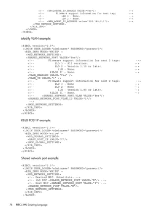 <!-- <ENCLOSURE_IP_ENABLE VALUE="Yes"/> --> 
<!-- Firmware support information for next tag: --> 
<!-- iLO 3 - None. --> 
<!-- iLO 2 - None. --> 
<!-- <WEB_AGENT_IP_ADDRESS value="192.168.0.1"/> --> 
</MOD_NETWORK_SETTINGS> 
</RIB_INFO> 
</LOGIN> 
</RIBCL> 
Modify VLAN example: 
<RIBCL version="2.0"> 
<LOGIN USER_LOGIN="adminname" PASSWORD="password"> 
<RIB_INFO MODE="WRITE" > 
<MOD_NETWORK_SETTINGS> 
<SHARED_NETWORK_PORT VALUE="Yes"/> 
<!-- Firmware support information for next 2 tags: --> 
<!-- iLO 3 - All versions. --> 
<!-- iLO 2 - Version 1.10 or later. --> 
<!-- iLO - None. --> 
<!-- RILOE II - None. --> 
<VLAN_ENABLED VALUE="Yes" /> 
<VLAN_ID VALUE="1" /> 
<!-- Firmware support information for next 2 tags: --> 
<!-- iLO 3 - None --> 
<!-- iLO 2 - None --> 
<!-- iLO - Version 1.80 or later. --> 
<!-- RILOE II - None. --> 
<!-- <SHARED_NETWORK_PORT_VLAN VALUE="Yes"/> 
<SHARED_NETWORK_PORT_VLAN_ID VALUE="1"/> 
--> 
</MOD_NETWORK_SETTINGS> 
</RIB_INFO> 
</LOGIN> 
</RIBCL> 
RBSU POST IP example: 
<RIBCL version="2.0"> 
<LOGIN USER_LOGIN="adminname" PASSWORD="password"> 
<RIB_INFO MODE="write" > 
<MOD_GLOBAL_SETTINGS> 
<RBSU_POST_IP VALUE="Y"/> 
</MOD_GLOBAL_SETTINGS> 
</RIB_INFO> 
</LOGIN> 
</RIBCL> 
Shared network port example: 
<RIBCL version="2.0"> 
<LOGIN USER_LOGIN="adminname" PASSWORD="password"> 
<RIB_INFO MODE="WRITE" > 
<MOD_NETWORK_SETTINGS> 
<!-- Desired NIC: Substitute: --> 
<!-- iLO NIC <SHARED_NETWORK_PORT VALUE="N"/> --> 
<!-- Host NIC <SHARED_NETWORK_PORT VALUE="Y"/ --> 
<SHARED_NETWORK_PORT VALUE="N"/> 
</MOD_NETWORK_SETTINGS> 
</RIB_INFO> 
</LOGIN> 
76 RIBCL XML Scripting Language 
 