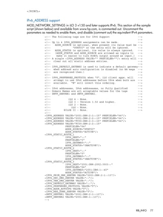 </RIBCL> 
IPv6_ADDRESS support 
MOD_NETWORK_SETTINGS in iLO 3 v1.50 and later supports IPv6. This section of the sample 
script (shown below) and available from www.hp.com, is commented out. Uncomment the 
parameters as needed to enable them, and disable (comment out) the equivalent IPv4 parameters. 
<!-- The following tags are for IPv6 Support --> 
<!-- --> 
<!-- Up to 4 IPV6_ADDRESS assignments can be made. --> 
<!-- ADDR_SOURCE is optional, when present its value must be --> 
<!-- "STATIC" or the entry will be ignored. --> 
<!-- ADDR_STATUS is optional, its value is always ignored. --> 
<!-- (ADDR_STATUS and ADDR_SOURCE are allowed as inputs to --> 
<!-- make it easier to turn RIBCL output around as input.) --> 
<!-- A single <IPV6_ADDRESS VALUE="" PREFIXLEN=""/> entry will --> 
<!-- clear out all static address entries. --> 
<!-- --> 
<!-- IPV6_DEFAULT_GATEWAY is used to indicate a default gateway--> 
<!-- when address auto configuration is disabled (no RA msgs --> 
<!-- are recognized then.) --> 
<!-- --> 
<!-- IPV6_PREFERRED_PROTOCOL when "Y", iLO client apps. will --> 
<!-- attempt to use IPv6 addresses before IPv4 when both are --> 
<!-- available. "N" will invert this ordering. --> 
<!-- --> 
<!-- IPv6 addresses, IPv4 addressses, or Fully Qualified --> 
<!-- Domain Names are all acceptable values for the tags --> 
<!-- SNTP_SERVER1 and SNTP_SERVER2. --> 
<!-- --> 
<!-- iLO 4 - None. --> 
<!-- iLO 3 - Version 1.50 and higher. --> 
<!-- iLO 2 - None. --> 
<!-- iLO - None. --> 
<!-- RILOE II - None. --> 
<!-- 
<IPV6_ADDRESS VALUE="2001:DB8:2:1::15" PREFIXLEN="64"/> 
<IPV6_ADDRESS VALUE="2001:DB8:2:2::15" PREFIXLEN="64"/> 
<IPV6_ADDRESS VALUE="FC00:DB8:2:3::15" PREFIXLEN="64"/> 
<IPV6_ADDRESS VALUE="FC00:DB8:2:2::15" 
PREFIXLEN="64" 
ADDR_SOURCE="STATIC" 
ADDR_STATUS="ACTIVE"/> 
<IPV6_STATIC_ROUTE_1 
IPV6_DEST="::" 
PREFIXLEN="0" 
IPV6_GATEWAY="::" 
ADDR_STATUS="INACTIVE"/> 
<IPV6_STATIC_ROUTE_2 
IPV6_DEST="::" 
PREFIXLEN="0" 
IPV6_GATEWAY="::" 
ADDR_STATUS="INACTIVE"/> 
<IPV6_STATIC_ROUTE_3 
IPV6_DEST="2001:DB8:2002:3003::" 
PREFIXLEN="64" 
IPV6_GATEWAY="2001:DB8:1::40" 
ADDR_STATUS="ACTIVE"/> 
<IPV6_PRIM_DNS_SERVER VALUE="2001:DB8:2:1::13"/> 
<IPV6_SEC_DNS_SERVER VALUE="::"/> 
<IPV6_TER_DNS_SERVER VALUE="::"/> 
<IPV6_DEFAULT_GATEWAY VALUE="::"/> 
<IPV6_PREFERRED_PROTOCOL VALUE="Y"/> 
<IPV6_ADDR_AUTOCFG VALUE="Y"/> 
<IPV6_REG_DDNS_SERVER VALUE="Y"/> 
<SNTP_SERVER1 VALUE="2001:DB8:2:1::13"/> 
<SNTP_SERVER2 VALUE="2001:DB8:1::13"/> 
--> 
RIB_INFO 77 
 