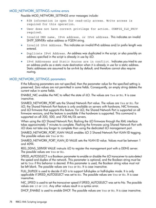MOD_NETWORK_SETTINGS runtime errors 
Possible MOD_NETWORK_SETTINGS error messages include: 
• RIB information is open for read-only access. Write access is 
required for this operation. 
• User does not have correct privilege for action. CONFIG_ILO_PRIV 
required. 
• Invalid DNS name, IPv4 address, or IPv6 address. This indicates an invalid 
SNTP_SERVERx value address or FQDN string. 
• Invalid IPv6 Address. This indicates an invalid IPv6 address and/or prefix length was 
entered. 
• Duplicate IPv6 Address. An address was duplicated in the script, or also possibly an 
address specified in the script is already in use by iLO. 
• IPv6 Addresses and Static Routes are in conflict. Indicates you tried to use 
an address prefix as a static route destination when it is already in use for a static address. 
Static addresses are assumed to be on-link by default, and therefore cannot also require 
routing. 
MOD_NETWORK_SETTINGS parameters 
If the following parameters are not specified, then the parameter value for the specified setting is 
preserved. Zero values are not permitted in some fields. Consequently, an empty string deletes the 
current value in some fields. 
ENABLE_NIC enables the NIC to reflect the state of iLO. The values are Yes or No. It is case 
insensitive. 
SHARED_NETWORK_PORT sets the Shared Network Port value. The values are Yes or No. For 
iLO, the Shared Network Port feature is only available on servers with hardware, NIC firmware, 
and iLO firmware that supports this feature. For iLO, the Shared Network Port is supported on all 
firmware versions, and the feature is available if the hardware is supported. This command is 
supported on all 300, 500, and 700 ML/DL servers. 
When using the iLO Shared Network Port, flashing the iLO firmware through the XML interface 
takes approximately 7 minutes to complete. Flashing the firmware using Shared Network Port with 
iLO does not take any longer to complete than using the dedicated iLO management port. 
SHARED_NETWORK_PORT_VLAN VALUE enables iLO 3 Shared Network Port VLAN ID tagging. 
The possible values are Yes or No 
SHARED_NETWORK_PORT_VLAN_ID VALUE sets the VLAN ID value. Values must be between 1 
and 4094. 
REG_DDNS_SERVER VALUE instructs iLO to register the management port with a DDNS server. 
The possible values are Yes or No. 
SPEED_AUTOSELECT is a Boolean parameter to enable or disable the iLO transceiver to auto-detect 
the speed and duplex of the network. This parameter is optional, and the Boolean string must be 
set to Yes if this behavior is desired. If this parameter is used, the Boolean string value must not 
be left blank. The possible values are Yes or No. It is case insensitive. 
FULL_DUPLEX is used to decide if iLO is to support full-duplex or half-duplex mode. It is only 
applicable if SPEED_AUTOSELECT was set to No. The possible values are Yes or No. It is case 
insensitive. 
NIC_SPEED is used to set the transceiver speed if SPEED_AUTOSELECT was set to No. The possible 
values are 10 or 100. Any other values result in a syntax error. 
DHCP_ENABLE is used to enable DHCP. The possible values are Yes or No. It is case insensitive. 
78 RIBCL XML Scripting Language 
 