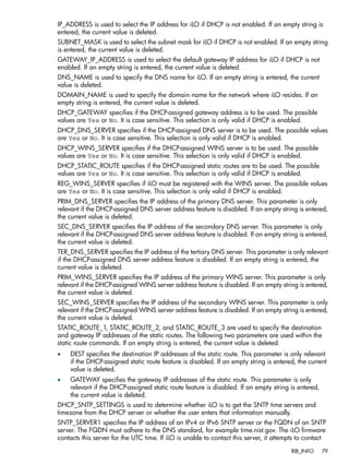 IP_ADDRESS is used to select the IP address for iLO if DHCP is not enabled. If an empty string is 
entered, the current value is deleted. 
SUBNET_MASK is used to select the subnet mask for iLO if DHCP is not enabled. If an empty string 
is entered, the current value is deleted. 
GATEWAY_IP_ADDRESS is used to select the default gateway IP address for iLO if DHCP is not 
enabled. If an empty string is entered, the current value is deleted. 
DNS_NAME is used to specify the DNS name for iLO. If an empty string is entered, the current 
value is deleted. 
DOMAIN_NAME is used to specify the domain name for the network where iLO resides. If an 
empty string is entered, the current value is deleted. 
DHCP_GATEWAY specifies if the DHCP-assigned gateway address is to be used. The possible 
values are Yes or No. It is case sensitive. This selection is only valid if DHCP is enabled. 
DHCP_DNS_SERVER specifies if the DHCP-assigned DNS server is to be used. The possible values 
are Yes or No. It is case sensitive. This selection is only valid if DHCP is enabled. 
DHCP_WINS_SERVER specifies if the DHCP-assigned WINS server is to be used. The possible 
values are Yes or No. It is case sensitive. This selection is only valid if DHCP is enabled. 
DHCP_STATIC_ROUTE specifies if the DHCP-assigned static routes are to be used. The possible 
values are Yes or No. It is case sensitive. This selection is only valid if DHCP is enabled. 
REG_WINS_SERVER specifies if iLO must be registered with the WINS server. The possible values 
are Yes or No. It is case sensitive. This selection is only valid if DHCP is enabled. 
PRIM_DNS_SERVER specifies the IP address of the primary DNS server. This parameter is only 
relevant if the DHCP-assigned DNS server address feature is disabled. If an empty string is entered, 
the current value is deleted. 
SEC_DNS_SERVER specifies the IP address of the secondary DNS server. This parameter is only 
relevant if the DHCP-assigned DNS server address feature is disabled. If an empty string is entered, 
the current value is deleted. 
TER_DNS_SERVER specifies the IP address of the tertiary DNS server. This parameter is only relevant 
if the DHCP-assigned DNS server address feature is disabled. If an empty string is entered, the 
current value is deleted. 
PRIM_WINS_SERVER specifies the IP address of the primary WINS server. This parameter is only 
relevant if the DHCP-assigned WINS server address feature is disabled. If an empty string is entered, 
the current value is deleted. 
SEC_WINS_SERVER specifies the IP address of the secondary WINS server. This parameter is only 
relevant if the DHCP-assigned WINS server address feature is disabled. If an empty string is entered, 
the current value is deleted. 
STATIC_ROUTE_1, STATIC_ROUTE_2, and STATIC_ROUTE_3 are used to specify the destination 
and gateway IP addresses of the static routes. The following two parameters are used within the 
static route commands. If an empty string is entered, the current value is deleted. 
• DEST specifies the destination IP addresses of the static route. This parameter is only relevant 
if the DHCP-assigned static route feature is disabled. If an empty string is entered, the current 
value is deleted. 
• GATEWAY specifies the gateway IP addresses of the static route. This parameter is only 
relevant if the DHCP-assigned static route feature is disabled. If an empty string is entered, 
the current value is deleted. 
DHCP_SNTP_SETTINGS is used to determine whether iLO is to get the SNTP time servers and 
timezone from the DHCP server or whether the user enters that information manually. 
SNTP_SERVER1 specifies the IP address of an IPv4 or IPv6 SNTP server or the FQDN of an SNTP 
server. The FQDN must adhere to the DNS standard, for example time.nist.gov. The iLO firmware 
contacts this server for the UTC time. If iLO is unable to contact this server, it attempts to contact 
RIB_INFO 79 
 