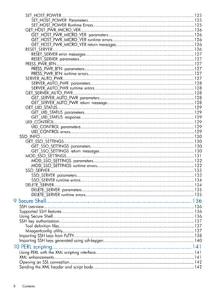 SET_HOST_POWER.........................................................................................................125 
SET_HOST_POWER Parameters....................................................................................125 
SET_HOST_POWER Runtime Errors................................................................................125 
GET_HOST_PWR_MICRO_VER..........................................................................................126 
GET_HOST_PWR_MICRO_VER parameters....................................................................126 
GET_HOST_PWR_MICRO_VER runtime errors.................................................................126 
GET_HOST_PWR_MICRO_VER return messages..............................................................126 
RESET_SERVER................................................................................................................126 
RESET_SERVER error messages......................................................................................127 
RESET_SERVER parameters...........................................................................................127 
PRESS_PWR_BTN.............................................................................................................127 
PRESS_PWR_BTN parameters.......................................................................................127 
PRESS_PWR_BTN runtime errors....................................................................................127 
SERVER_AUTO_PWR........................................................................................................127 
SERVER_AUTO_PWR parameters..................................................................................128 
SERVER_AUTO_PWR runtime errors...............................................................................128 
GET_SERVER_AUTO_PWR................................................................................................128 
GET_SERVER_AUTO_PWR parameters...........................................................................128 
GET_SERVER_AUTO_PWR return message.....................................................................128 
GET_UID_STATUS............................................................................................................129 
GET_UID_STATUS parameters.......................................................................................129 
GET_UID_STATUS response..........................................................................................129 
UID_CONTROL...............................................................................................................129 
UID_CONTROL parameters..........................................................................................129 
UID_CONTROL errors..................................................................................................129 
SSO_INFO..........................................................................................................................130 
GET_SSO_SETTINGS.......................................................................................................130 
GET_SSO_SETTINGS parameters..................................................................................130 
GET_SSO_SETTINGS return messages...........................................................................130 
MOD_SSO_SETTINGS.....................................................................................................131 
MOD_SSO_SETTINGS parameters................................................................................132 
MOD_SSO_SETTINGS runtime errors.............................................................................132 
SSO_SERVER..................................................................................................................133 
SSO_SERVER parameters.............................................................................................133 
SSO_SERVER runtime errors..........................................................................................134 
DELETE_SERVER...............................................................................................................134 
DELETE_SERVER parameters.........................................................................................135 
DELETE_SERVER runtime errors......................................................................................135 
9 Secure Shell...........................................................................................136 
SSH overview.......................................................................................................................136 
Supported SSH features.........................................................................................................136 
Using Secure Shell................................................................................................................136 
SSH key authorization...........................................................................................................137 
Tool definition files...........................................................................................................137 
Mxagentconfig utility........................................................................................................137 
Importing SSH keys from PuTTY...............................................................................................138 
Importing SSH keys generated using ssh-keygen........................................................................140 
10 PERL scripting.......................................................................................141 
Using PERL with the XML scripting interface..............................................................................141 
XML enhancements...............................................................................................................141 
Opening an SSL connection...................................................................................................142 
Sending the XML header and script body................................................................................142 
8 Contents 
 