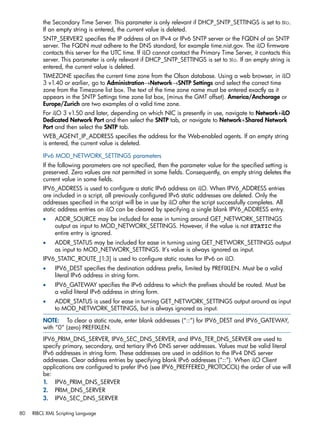 the Secondary Time Server. This parameter is only relevant if DHCP_SNTP_SETTINGS is set to No. 
If an empty string is entered, the current value is deleted. 
SNTP_SERVER2 specifies the IP address of an IPv4 or IPv6 SNTP server or the FQDN of an SNTP 
server. The FQDN must adhere to the DNS standard, for example time.nist.gov. The iLO firmware 
contacts this server for the UTC time. If iLO cannot contact the Primary Time Server, it contacts this 
server. This parameter is only relevant if DHCP_SNTP_SETTINGS is set to No. If an empty string is 
entered, the current value is deleted. 
TIMEZONE specifies the current time zone from the Olson database. Using a web browser, in iLO 
3 v1.40 or earlier, go to Administration→Network→SNTP Settings and select the correct time 
zone from the Timezone list box. The text of the time zone name must be entered exactly as it 
appears in the SNTP Settings time zone list box, (minus the GMT offset). America/Anchorage or 
Europe/Zurich are two examples of a valid time zone. 
For iLO 3 v1.50 and later, depending on which NIC is presently in use, navigate to Network+iLO 
Dedicated Network Port and then select the SNTP tab, or navigate to Network+Shared Network 
Port and then select the SNTP tab. 
WEB_AGENT_IP_ADDRESS specifies the address for the Web-enabled agents. If an empty string 
is entered, the current value is deleted. 
IPv6 MOD_NETWORK_SETTINGS parameters 
If the following parameters are not specified, then the parameter value for the specified setting is 
preserved. Zero values are not permitted in some fields. Consequently, an empty string deletes the 
current value in some fields. 
IPV6_ADDRESS is used to configure a static IPv6 address on iLO. When IPV6_ADDRESS entries 
are included in a script, all previously configured IPv6 static addresses are deleted. Only the 
addresses specified in the script will be in use by iLO after the script successfully completes. All 
static address entries on iLO can be cleared by specifying a single blank IPV6_ADDRESS entry. 
• ADDR_SOURCE may be included for ease in turning around GET_NETWORK_SETTINGS 
output as input to MOD_NETWORK_SETTINGS. However, if the value is not STATIC the 
entire entry is ignored. 
• ADDR_STATUS may be included for ease in turning using GET_NETWORK_SETTINGS output 
as input to MOD_NETWORK_SETTINGS. It’s value is always ignored as input. 
IPV6_STATIC_ROUTE_[1:3] is used to configure static routes for IPv6 on iLO. 
• IPV6_DEST specifies the destination address prefix, limited by PREFIXLEN. Must be a valid 
literal IPv6 address in string form. 
• IPV6_GATEWAY specifies the IPv6 address to which the prefixes should be routed. Must be 
a valid literal IPv6 address in string form. 
• ADDR_STATUS is used for ease in turning GET_NETWORK_SETTINGS output around as input 
to MOD_NETWORK_SETTINGS, but is always ignored as input. 
NOTE: To clear a static route, enter blank addresses (“::”) for IPV6_DEST and IPV6_GATEWAY, 
with “0” (zero) PREFIXLEN. 
IPV6_PRIM_DNS_SERVER, IPV6_SEC_DNS_SERVER, and IPV6_TER_DNS_SERVER are used to 
specify primary, secondary, and tertiary IPv6 DNS server addresses. Values must be valid literal 
IPv6 addresses in string form. These addresses are used in addition to the IPv4 DNS server 
addresses. Clear address entries by specifying blank IPv6 addresses (“::”). When iLO Client 
applications are configured to prefer IPv6 (see IPV6_PREFFERED_PROTOCOL) the order of use will 
be: 
1. IPV6_PRIM_DNS_SERVER 
2. PRIM_DNS_SERVER 
3. IPV6_SEC_DNS_SERVER 
80 RIBCL XML Scripting Language 
 