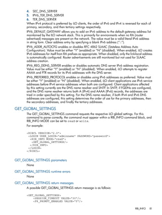 4. SEC_DNS_SERVER 
5. IPV6_TER_DNS_SERVER 
6. TER_DNS_SERVER 
When IPv4 protocol is preferred by iLO clients, the order of IPv6 and IPv4 is reversed for each of 
primary, secondary, and then tertiary settings respectively. 
IPV6_DEFAULT_GATEWAY allows you to add an IPv6 address to the default gateway address list 
maintained by the ILO network stack. This is primarily for environments when no RA (router 
advertised) messages are present on the network. The value must be a valid literal IPv6 address 
in string form. Clear address entry by specifying a blank IPv6 address (“::”). 
IPV6_ADDR_AUTOCFG enables or disables RFC 4862 SLAAC (Stateless Address Auto 
Configuration). Value must be either “Y” (enabled) or “N” (disabled). When enabled, iLO creates 
IPv6 addresses for itself from RA prefixes as appropriate. When disabled, only the link-local address 
is automatically configured. Router advertisements are still monitored but not used for SLAAC 
address creation. 
IPV6_REG_DDNS_SERVER enables or disables automatic DNS server IPv6 address registration. 
Value must be either “Y” (enabled) or “N” (disabled). When enabled, iLO attempts to register 
AAAA and PTR records for its IPv6 addresses with the DNS server. 
IPV6_PREFERRED_PROTOCOL enables or disables using IPv6 addresses as preferred. Value must 
be either “Y” (enabled) or “N” (disabled). When enabled, iLO client applications use IPv6 service 
addresses before IPv4 service addresses when both are configured. Client applications affected 
by this setting currently are the DNS name resolver and SNTP. In SNTP, if FQDNs are configured, 
and the DNS name resolver returns both A (IPv4) and AAAA (IPv6) records, the addresses are 
tried in order specified by this setting. For the DNS name resolver, if both IPv4 and IPv6 DNS 
addresses are configured, this setting determines the order of use for the primary addresses, then 
the secondary addresses, and finally the tertiary addresses. 
GET_GLOBAL_SETTINGS 
The GET_GLOBAL_SETTINGS command requests the respective iLO global settings. For this 
command to parse correctly, the command must appear within a RIB_INFO command block, and 
RIB_INFO MODE can be set to read or write. 
For example: 
<RIBCL VERSION="2.0"> 
<LOGIN USER_LOGIN="adminname" PASSWORD="password"> 
<RIB_INFO MODE="read"> 
<GET_GLOBAL_SETTINGS/> 
</RIB_INFO> 
</LOGIN> 
</RIBCL> 
GET_GLOBAL_SETTINGS parameters 
None 
GET_GLOBAL_SETTINGS runtime errors 
None 
GET_GLOBAL_SETTINGS return messages 
A possible GET_GLOBAL_SETTINGS return message is as follows: 
<GET_GLOBAL_SETTINGS> 
<SESSION_TIMEOUT VALUE="30"/> 
<F8_PROMPT_ENABLED VALUE="Y"/> 
RIB_INFO 81 
 