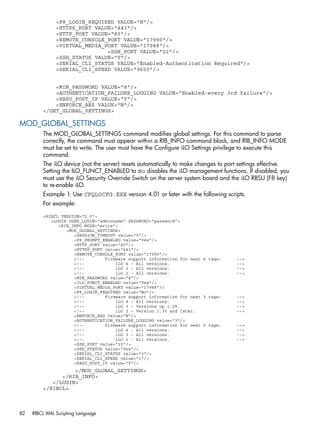 <F8_LOGIN_REQUIRED VALUE="N"/> 
<HTTPS_PORT VALUE="443"/> 
<HTTP_PORT VALUE="80"/> 
<REMOTE_CONSOLE_PORT VALUE="17990"/> 
<VIRTUAL_MEDIA_PORT VALUE="17988"/> 
<SSH_PORT VALUE="22"/> 
<SSH_STATUS VALUE="Y"/> 
<SERIAL_CLI_STATUS VALUE="Enabled-Authentication Required"/> 
<SERIAL_CLI_SPEED VALUE="9600"/> 
<MIN_PASSWORD VALUE="8"/> 
<AUTHENTICATION_FAILURE_LOGGING VALUE="Enabled-every 3rd failure"/> 
<RBSU_POST_IP VALUE="Y"/> 
<ENFORCE_AES VALUE="N"/> 
</GET_GLOBAL_SETTINGS> 
MOD_GLOBAL_SETTINGS 
The MOD_GLOBAL_SETTINGS command modifies global settings. For this command to parse 
correctly, the command must appear within a RIB_INFO command block, and RIB_INFO MODE 
must be set to write. The user must have the Configure iLO Settings privilege to execute this 
command. 
The iLO device (not the server) resets automatically to make changes to port settings effective. 
Setting the ILO_FUNCT_ENABLED to No disables the iLO management functions. If disabled, you 
must use the iLO Security Override Switch on the server system board and the iLO RBSU (F8 key) 
to re-enable iLO. 
Example 1: Use CPQLOCFG.EXE version 4.01 or later with the following scripts. 
For example: 
<RIBCL VERSION="2.0"> 
<LOGIN USER_LOGIN="adminname" PASSWORD="password"> 
<RIB_INFO MODE="write"> 
<MOD_GLOBAL_SETTINGS> 
<SESSION_TIMEOUT value="0"/> 
<F8_PROMPT_ENABLED value="Yes"/> 
<HTTP_PORT value="80"/> 
<HTTPS_PORT value="443"/> 
<REMOTE_CONSOLE_PORT value="17990"/> 
<!-- Firmware support information for next 4 tags: --> 
<!-- iLO 4 - All versions. --> 
<!-- iLO 3 - All versions. --> 
<!-- iLO 2 - All versions. --> 
<MIN_PASSWORD value="8"/> 
<ILO_FUNCT_ENABLED value="Yes"/> 
<VIRTUAL_MEDIA_PORT value="17988"/> 
<F8_LOGIN_REQUIRED value="No"/> 
<!-- Firmware support information for next 3 tags: --> 
<!-- iLO 4 - All versions. --> 
<!-- iLO 3 - Versions up 1.28. --> 
<!-- iLO 2 - Version 1.30 and later. --> 
<ENFORCE_AES value="N"/> 
<AUTHENTICATION_FAILURE_LOGGING value="3"/> 
<!-- Firmware support information for next 5 tags: --> 
<!-- iLO 4 - All versions. --> 
<!-- iLO 3 - All versions. --> 
<!-- iLO 2 - All versions. --> 
<SSH_PORT value="22"/> 
<SSH_STATUS value="Yes"/> 
<SERIAL_CLI_STATUS value="3"/> 
<SERIAL_CLI_SPEED value="1"/> 
<RBSU_POST_IP value="Y"/> 
</MOD_GLOBAL_SETTINGS> 
</RIB_INFO> 
</LOGIN> 
</RIBCL> 
82 RIBCL XML Scripting Language 
 