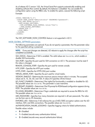 As of release iLO 3 version 1.05, the Virtual Serial Port supports automatically enabling and 
disabling software flow control. By default, this behavior is disabled. You can enable this 
configuration option using the RIBCL only. To enable this option, execute the following script: 
Example: 
<RIBCL VERSION="2.0"> 
<LOGIN USER_LOGIN="Administrator" PASSWORD="password"> 
<RIB_INFO MODE="write"> 
<MOD_GLOBAL_SETTINGS> 
<VSP_SOFTWARE_FLOW_CONTROL value="Yes"/> 
</MOD_GLOBAL_SETTINGS> 
<RESET_RIB /> 
</RIB_INFO> 
</LOGIN> 
</RIBCL> 
The VSP_SOFTWARE_FLOW_CONTROL feature is not supported in iLO 3. 
MOD_GLOBAL_SETTINGS parameters 
The following parameters are optional. If you do not specify a parameter, then the parameter value 
for the specified setting is preserved. 
NOTE: If any port changes are detected, iLO reboots to apply the changes after the script has 
completed successfully. 
SSH_STATUS—Determines if SSH is enabled. The valid values are Yes or No, which enable or 
disable SSH functionality. 
SSH_PORT—Specifies the port used for SSH connection on iLO 3. The processor must be reset if 
this value is changed. 
REMOTE_CONSOLE_PORT—Specifies the port used for remote console. 
HTTP_PORT—Specifies the HTTP port number. 
HTTPS_PORT—Specifies the HTTPS (SSL) port number. 
VIRTUAL_MEDIA_PORT—Specifies the port used for virtual media. 
SESSION_TIMEOUT—Determines the maximum session timeout value in minutes. The accepted 
values are 0, 15, 30, 60, and 120. A value of 0 specifies infinite timeout. 
ILO_FUNCT_ENABLED—Determines if the Lights-Out functionality is enabled or disabled for iLO. 
The possible values are Yes or No. This parameter is case insensitive. 
F8_PROMPT_ENABLED—Determines if the F8 prompt for ROM-based configuration appears during 
POST. The possible values are Yes or No. 
F8_LOGIN_REQUIRED—Determines if login credentials are required to access the RBSU for iLO. 
The possible values are Yes or No. 
MIN_PASSWORD—Specifies how many characters are required in all user passwords. The value 
can be from zero to 39 characters. 
ENFORCE_AES—Determines if iLO enforces the use of AES/3DES encryption ciphers over the iLO 
interface, SSH, and XML connections. The possible values are Yes or No. 
AUTHENTICATION_FAILURE_LOGGING—Specifies logging criteria for failed authentications. 
Possible values include: 
• 0—Disabled 
• 1—Enabled (records every authentication failure) 
• 2—Enabled (records every second authentication failure) 
RIB_INFO 83 
 