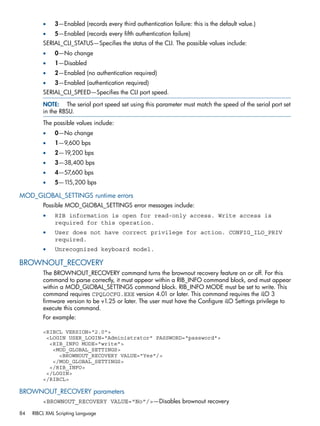 • 3—Enabled (records every third authentication failure: this is the default value.) 
• 5—Enabled (records every fifth authentication failure) 
SERIAL_CLI_STATUS—Specifies the status of the CLI. The possible values include: 
• 0—No change 
• 1—Disabled 
• 2—Enabled (no authentication required) 
• 3—Enabled (authentication required) 
SERIAL_CLI_SPEED—Specifies the CLI port speed. 
NOTE: The serial port speed set using this parameter must match the speed of the serial port set 
in the RBSU. 
The possible values include: 
• 0—No change 
• 1—9,600 bps 
• 2—19,200 bps 
• 3—38,400 bps 
• 4—57,600 bps 
• 5—115,200 bps 
MOD_GLOBAL_SETTINGS runtime errors 
Possible MOD_GLOBAL_SETTINGS error messages include: 
• RIB information is open for read-only access. Write access is 
required for this operation. 
• User does not have correct privilege for action. CONFIG_ILO_PRIV 
required. 
• Unrecognized keyboard model. 
BROWNOUT_RECOVERY 
The BROWNOUT_RECOVERY command turns the brownout recovery feature on or off. For this 
command to parse correctly, it must appear within a RIB_INFO command block, and must appear 
within a MOD_GLOBAL_SETTINGS command block. RIB_INFO MODE must be set to write. This 
command requires CPQLOCFG.EXE version 4.01 or later. This command requires the iLO 3 
firmware version to be v1.25 or later. The user must have the Configure iLO Settings privilege to 
execute this command. 
For example: 
<RIBCL VERSION="2.0"> 
<LOGIN USER_LOGIN="Administrator" PASSWORD="password"> 
<RIB_INFO MODE="write"> 
<MOD_GLOBAL_SETTINGS> 
<BROWNOUT_RECOVERY VALUE="Yes"/> 
</MOD_GLOBAL_SETTINGS> 
</RIB_INFO> 
</LOGIN> 
</RIBCL> 
BROWNOUT_RECOVERY parameters 
<BROWNOUT_RECOVERY VALUE="No"/>—Disables brownout recovery 
84 RIBCL XML Scripting Language 
 