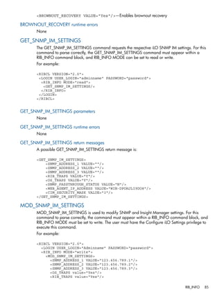 <BROWNOUT_RECOVERY VALUE="Yes"/>—Enables brownout recovery 
BROWNOUT_RECOVERY runtime errors 
None 
GET_SNMP_IM_SETTINGS 
The GET_SNMP_IM_SETTINGS command requests the respective iLO SNMP IM settings. For this 
command to parse correctly, the GET_SNMP_IM_SETTINGS command must appear within a 
RIB_INFO command block, and RIB_INFO MODE can be set to read or write. 
For example: 
<RIBCL VERSION="2.0"> 
<LOGIN USER_LOGIN="adminname" PASSWORD="password"> 
<RIB_INFO MODE="read"> 
<GET_SNMP_IM_SETTINGS/> 
</RIB_INFO> 
</LOGIN> 
</RIBCL> 
GET_SNMP_IM_SETTINGS parameters 
None 
GET_SNMP_IM_SETTINGS runtime errors 
None 
GET_SNMP_IM_SETTINGS return messages 
A possible GET_SNMP_IM_SETTINGS return message is: 
<GET_SNMP_IM_SETTINGS> 
<SNMP_ADDRESS_1 VALUE=""/> 
<SNMP_ADDRESS_2 VALUE=""/> 
<SNMP_ADDRESS_3 VALUE=""/> 
<RIB_TRAPS VALUE="Y"/> 
<OS_TRAPS VALUE="Y"/> 
<SNMP_PASSTHROUGH_STATUS VALUE="N"/> 
<WEB_AGENT_IP_ADDRESS VALUE="WIN-DPOHJLI9DO8"/> 
<CIM_SECURITY_MASK VALUE="3"/> 
</GET_SNMP_IM_SETTINGS> 
MOD_SNMP_IM_SETTINGS 
MOD_SNMP_IM_SETTINGS is used to modify SNMP and Insight Manager settings. For this 
command to parse correctly, the command must appear within a RIB_INFO command block, and 
RIB_INFO MODE must be set to write. The user must have the Configure iLO Settings privilege to 
execute this command. 
For example: 
<RIBCL VERSION="2.0"> 
<LOGIN USER_LOGIN="Adminname" PASSWORD="password"> 
<RIB_INFO MODE="write"> 
<MOD_SNMP_IM_SETTINGS> 
<SNMP_ADDRESS_1 VALUE="123.456.789.1"/> 
<SNMP_ADDRESS_2 VALUE="123.456.789.2"/> 
<SNMP_ADDRESS_3 VALUE="123.456.789.3"/> 
<OS_TRAPS value="Yes"/> 
<RIB_TRAPS value="Yes"/> 
RIB_INFO 85 
 