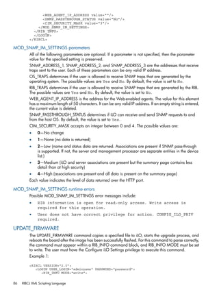 <WEB_AGENT_IP_ADDRESS value=""/> 
<SNMP_PASSTHROUGH_STATUS value="No"/> 
<CIM_SECURITY_MASK value="3"/> 
</MOD_SNMP_IM_SETTINGS> 
</RIB_INFO> 
</LOGIN> 
</RIBCL> 
MOD_SNMP_IM_SETTINGS parameters 
All of the following parameters are optional. If a parameter is not specified, then the parameter 
value for the specified setting is preserved. 
SNMP_ADDRESS_1, SNMP_ADDRESS_2, and SNMP_ADDRESS_3 are the addresses that receive 
traps sent to the user. Each of these parameters can be any valid IP address. 
OS_TRAPS determines if the user is allowed to receive SNMP traps that are generated by the 
operating system. The possible values are Yes and No. By default, the value is set to No. 
RIB_TRAPS determines if the user is allowed to receive SNMP traps that are generated by the RIB. 
The possible values are Yes and No. By default, the value is set to No. 
WEB_AGENT_IP_ADDRESS is the address for the Web-enabled agents. The value for this element 
has a maximum length of 50 characters. It can be any valid IP address. If an empty string is entered, 
the current value is deleted. 
SNMP_PASSTHROUGH_STATUS determines if iLO can receive and send SNMP requests to and 
from the host OS. By default, the value is set to Yes. 
CIM_SECURITY_MASK accepts an integer between 0 and 4. The possible values are: 
• 0—No change 
• 1—None (no data is returned) 
• 2—Low (name and status data are returned. Associations are present if SNMP pass-through 
is supported. If not, the server and management processor are separate entities in the device 
list.) 
• 3—Medium (iLO and server associations are present but the summary page contains less 
detail than at high security) 
• 4—High (associations are present and all data is present on the summary page) 
Each value indicates the level of data returned over the HTTP port. 
MOD_SNMP_IM_SETTINGS runtime errors 
Possible MOD_SNMP_IM_SETTINGS error messages include: 
• RIB information is open for read-only access. Write access is 
required for this operation. 
• User does not have correct privilege for action. CONFIG_ILO_PRIV 
required. 
UPDATE_FIRMWARE 
The UPDATE_FIRMWARE command copies a specified file to iLO, starts the upgrade process, and 
reboots the board after the image has been successfully flashed. For this command to parse correctly, 
the command must appear within a RIB_INFO command block, and RIB_INFO MODE must be set 
to write. The user must have the Configure iLO Settings privilege to execute this command. 
Example 1: 
<RIBCL VERSION="2.0"> 
<LOGIN USER_LOGIN="adminname" PASSWORD="password"> 
<RIB_INFO MODE="write"> 
86 RIBCL XML Scripting Language 
 