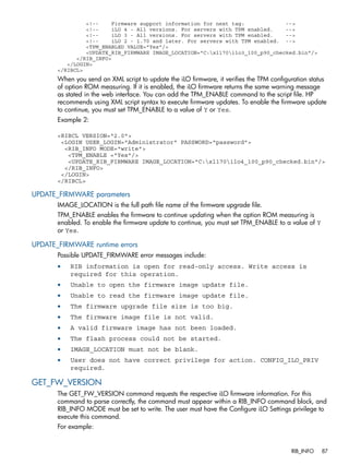 <!-- Firmware support information for next tag: --> 
<!-- iLO 4 - All versions. For servers with TPM enabled. --> 
<!-- iLO 3 - All versions. For servers with TPM enabled. --> 
<!-- iLO 2 - 1.70 and later. For servers with TPM enabled. --> 
<TPM_ENABLED VALUE="Yes"/> 
<UPDATE_RIB_FIRMWARE IMAGE_LOCATION="C:xl170ilo3_100_p90_checked.bin"/> 
</RIB_INFO> 
</LOGIN> 
</RIBCL> 
When you send an XML script to update the iLO firmware, it verifies the TPM configuration status 
of option ROM measuring. If it is enabled, the iLO firmware returns the same warning message 
as stated in the web interface. You can add the TPM_ENABLE command to the script file. HP 
recommends using XML script syntax to execute firmware updates. To enable the firmware update 
to continue, you must set TPM_ENABLE to a value of Y or Yes. 
Example 2: 
<RIBCL VERSION="2.0"> 
<LOGIN USER_LOGIN="Administrator" PASSWORD="password"> 
<RIB_INFO MODE="write"> 
<TPM_ENABLE ="Yes"/> 
<UPDATE_RIB_FIRMWARE IMAGE_LOCATION="C:xl170ilo4_100_p90_checked.bin"/> 
</RIB_INFO> 
</LOGIN> 
</RIBCL> 
UPDATE_FIRMWARE parameters 
IMAGE_LOCATION is the full path file name of the firmware upgrade file. 
TPM_ENABLE enables the firmware to continue updating when the option ROM measuring is 
enabled. To enable the firmware update to continue, you must set TPM_ENABLE to a value of Y 
or Yes. 
UPDATE_FIRMWARE runtime errors 
Possible UPDATE_FIRMWARE error messages include: 
• RIB information is open for read-only access. Write access is 
required for this operation. 
• Unable to open the firmware image update file. 
• Unable to read the firmware image update file. 
• The firmware upgrade file size is too big. 
• The firmware image file is not valid. 
• A valid firmware image has not been loaded. 
• The flash process could not be started. 
• IMAGE_LOCATION must not be blank. 
• User does not have correct privilege for action. CONFIG_ILO_PRIV 
required. 
GET_FW_VERSION 
The GET_FW_VERSION command requests the respective iLO firmware information. For this 
command to parse correctly, the command must appear within a RIB_INFO command block, and 
RIB_INFO MODE must be set to write. The user must have the Configure iLO Settings privilege to 
execute this command. 
For example: 
RIB_INFO 87 
 