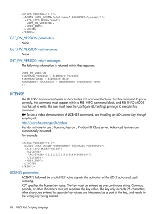 <RIBCL VERSION="2.0"> 
<LOGIN USER_LOGIN="adminname" PASSWORD="password"> 
<RIB_INFO MODE="read"> 
<GET_FW_VERSION/> 
</RIB_INFO> 
</LOGIN> 
</RIBCL> 
GET_FW_VERSION parameters 
None 
GET_FW_VERSION runtime errors 
None 
GET_FW_VERSION return messages 
The following information is returned within the response: 
<GET_FW_VERSION 
FIRMWARE_VERSION = firmware version 
FIRMWARE_DATE = firmware date 
MANAGEMENT_PROCESSOR = management processor type 
/> 
LICENSE 
The LICENSE command activates or deactivates iLO advanced features. For this command to parse 
correctly, the command must appear within a RIB_INFO command block, and RIB_INFO MODE 
must be set to write. The user must have the Configure iLO Settings privilege to execute this 
command. 
To see a video demonstration of LICENSE command, see Installing an iLO License Key through 
scripting at: 
http://www.hp.com/go/ilo/videos 
You do not have to use a licensing key on a ProLiant BL Class server. Advanced features are 
automatically activated. 
For example: 
<RIBCL VERSION="2.0"> 
<LOGIN USER_LOGIN="adminname" PASSWORD="password"> 
<RIB_INFO MODE="write"> 
<LICENSE> 
<ACTIVATE="1111122222333334444455555"/> 
</LICENSE> 
</RIB_INFO> 
</LOGIN> 
</RIBCL> 
LICENSE parameters 
ACTIVATE followed by a valid KEY value signals the activation of the iLO 3 advanced pack 
licensing. 
KEY specifies the license key value. The key must be entered as one continuous string. Commas, 
periods, or other characters must not separate the key value. The key only accepts 25 characters; 
other characters entered to separate key values are interpreted as a part of the key, and results in 
the wrong key being entered. 
88 RIBCL XML Scripting Language 
 
