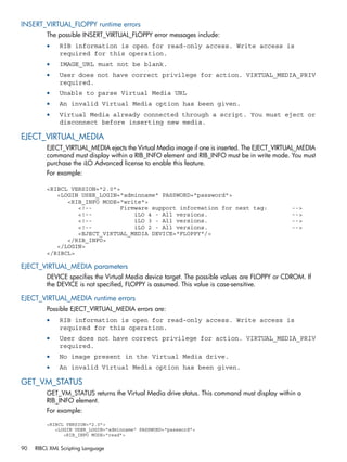 INSERT_VIRTUAL_FLOPPY runtime errors 
The possible INSERT_VIRTUAL_FLOPPY error messages include: 
• RIB information is open for read-only access. Write access is 
required for this operation. 
• IMAGE_URL must not be blank. 
• User does not have correct privilege for action. VIRTUAL_MEDIA_PRIV 
required. 
• Unable to parse Virtual Media URL 
• An invalid Virtual Media option has been given. 
• Virtual Media already connected through a script. You must eject or 
disconnect before inserting new media. 
EJECT_VIRTUAL_MEDIA 
EJECT_VIRTUAL_MEDIA ejects the Virtual Media image if one is inserted. The EJECT_VIRTUAL_MEDIA 
command must display within a RIB_INFO element and RIB_INFO must be in write mode. You must 
purchase the iLO Advanced license to enable this feature. 
For example: 
<RIBCL VERSION="2.0"> 
<LOGIN USER_LOGIN="adminname" PASSWORD="password"> 
<RIB_INFO MODE="write"> 
<!-- Firmware support information for next tag: --> 
<!-- iLO 4 - All versions. --> 
<!-- iLO 3 - All versions. --> 
<!-- iLO 2 - All versions. --> 
<EJECT_VIRTUAL_MEDIA DEVICE="FLOPPY"/> 
</RIB_INFO> 
</LOGIN> 
</RIBCL> 
EJECT_VIRTUAL_MEDIA parameters 
DEVICE specifies the Virtual Media device target. The possible values are FLOPPY or CDROM. If 
the DEVICE is not specified, FLOPPY is assumed. This value is case-sensitive. 
EJECT_VIRTUAL_MEDIA runtime errors 
Possible EJECT_VIRTUAL_MEDIA errors are: 
• RIB information is open for read-only access. Write access is 
required for this operation. 
• User does not have correct privilege for action. VIRTUAL_MEDIA_PRIV 
required. 
• No image present in the Virtual Media drive. 
• An invalid Virtual Media option has been given. 
GET_VM_STATUS 
GET_VM_STATUS returns the Virtual Media drive status. This command must display within a 
RIB_INFO element. 
For example: 
<RIBCL VERSION="2.0"> 
<LOGIN USER_LOGIN="adminname" PASSWORD="password"> 
<RIB_INFO MODE="read"> 
90 RIBCL XML Scripting Language 
 