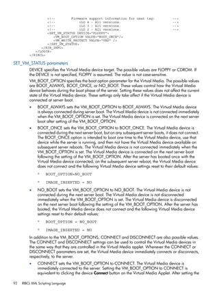 <!-- Firmware support information for next tag: --> 
<!-- iLO 4 - All versions. --> 
<!-- iLO 3 - All versions. --> 
<!-- iLO 2 - All versions. --> 
<SET_VM_STATUS DEVICE="FLOPPY"> 
<VM_BOOT_OPTION VALUE="BOOT_ONCE"/> 
<VM_WRITE_PROTECT VALUE="YES" /> 
</SET_VM_STATUS> 
</RIB_INFO> 
</LOGIN> 
</RIBCL> 
SET_VM_STATUS parameters 
DEVICE specifies the Virtual Media device target. The possible values are FLOPPY or CDROM. If 
the DEVICE is not specified, FLOPPY is assumed. The value is not case-sensitive. 
VM_BOOT_OPTION specifies the boot option parameter for the Virtual Media. The possible values 
are BOOT_ALWAYS, BOOT_ONCE, or NO_BOOT. These values control how the Virtual Media 
device behaves during the boot phase of the server. Setting these values does not affect the current 
state of the Virtual Media device. These settings only take affect if the Virtual Media device is 
connected at server boot. 
• BOOT_ALWAYS sets the VM_BOOT_OPTION to BOOT_ALWAYS. The Virtual Media device 
is always connected during server boot. The Virtual Media device is not connected immediately 
when the VM_BOOT_OPTION is set. The Virtual Media device is connected on the next server 
boot after setting of the VM_BOOT_OPTION. 
• BOOT_ONCE sets the VM_BOOT_OPTION to BOOT_ONCE. The Virtual Media device is 
connected during the next server boot, but on any subsequent server boots, it does not connect. 
The BOOT_ONCE option is intended to boot one time to the Virtual Media device, use that 
device while the server is running, and then not have the Virtual Media device available on 
subsequent server reboots. The Virtual Media device is not connected immediately when the 
VM_BOOT_OPTION is set. The Virtual Media device is connected on the next server boot 
following the setting of the VM_BOOT_OPTION. After the server has booted once with the 
Virtual Media device connected, on the subsequent server reboot, the Virtual Media device 
does not connect and the following Virtual Media device settings reset to their default values: 
◦ BOOT_OPTION=NO_BOOT 
◦ IMAGE_INSERTED = NO 
• NO_BOOT sets the VM_BOOT_OPTION to NO_BOOT. The Virtual Media device is not 
connected during the next server boot. The Virtual Media device is not disconnected 
immediately when the VM_BOOT_OPTION is set. The Virtual Media device is disconnected 
on the next server boot following the setting of the VM_BOOT_OPTION. After the server has 
booted, the Virtual Media device does not connect and the following Virtual Media device 
settings reset to their default values: 
◦ BOOT_OPTION = NO_BOOT 
◦ IMAGE_INSERTED = NO 
In addition to the VM_BOOT_OPTIONS, CONNECT and DISCONNECT are also possible values. 
The CONNECT and DISCONNECT settings can be used to control the Virtual Media devices in 
the same way that they are controlled in the Virtual Media applet. Whenever the CONNECT or 
DISCONNECT parameters are set, the Virtual Media device immediately connects or disconnects, 
respectively, to the server. 
• CONNECT sets the VM_BOOT_OPTION to CONNECT. The Virtual Media device is 
immediately connected to the server. Setting the VM_BOOT_OPTION to CONNECT is 
equivalent to clicking the device Connect button on the Virtual Media Applet. After setting the 
92 RIBCL XML Scripting Language 
 