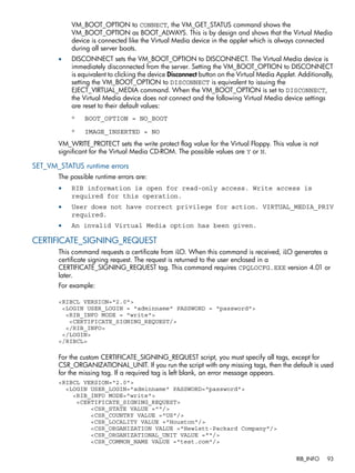 VM_BOOT_OPTION to CONNECT, the VM_GET_STATUS command shows the 
VM_BOOT_OPTION as BOOT_ALWAYS. This is by design and shows that the Virtual Media 
device is connected like the Virtual Media device in the applet which is always connected 
during all server boots. 
• DISCONNECT sets the VM_BOOT_OPTION to DISCONNECT. The Virtual Media device is 
immediately disconnected from the server. Setting the VM_BOOT_OPTION to DISCONNECT 
is equivalent to clicking the device Disconnect button on the Virtual Media Applet. Additionally, 
setting the VM_BOOT_OPTION to DISCONNECT is equivalent to issuing the 
EJECT_VIRTUAL_MEDIA command. When the VM_BOOT_OPTION is set to DISCONNECT, 
the Virtual Media device does not connect and the following Virtual Media device settings 
are reset to their default values: 
◦ BOOT_OPTION = NO_BOOT 
◦ IMAGE_INSERTED = NO 
VM_WRITE_PROTECT sets the write protect flag value for the Virtual Floppy. This value is not 
significant for the Virtual Media CD-ROM. The possible values are Y or N. 
SET_VM_STATUS runtime errors 
The possible runtime errors are: 
• RIB information is open for read-only access. Write access is 
required for this operation. 
• User does not have correct privilege for action. VIRTUAL_MEDIA_PRIV 
required. 
• An invalid Virtual Media option has been given. 
CERTIFICATE_SIGNING_REQUEST 
This command requests a certificate from iLO. When this command is received, iLO generates a 
certificate signing request. The request is returned to the user enclosed in a 
CERTIFICATE_SIGNING_REQUEST tag. This command requires CPQLOCFG.EXE version 4.01 or 
later. 
For example: 
<RIBCL VERSION="2.0"> 
<LOGIN USER_LOGIN = "adminname" PASSWORD = "password"> 
<RIB_INFO MODE = "write"> 
<CERTIFICATE_SIGNING_REQUEST/> 
</RIB_INFO> 
</LOGIN> 
</RIBCL> 
For the custom CERTIFICATE_SIGNING_REQUEST script, you must specify all tags, except for 
CSR_ORGANIZATIONAL_UNIT. If you run the script with any missing tags, then the default is used 
for the missing tag. If a required tag is left blank, an error message appears. 
<RIBCL VERSION="2.0"> 
<LOGIN USER_LOGIN="adminname" PASSWORD="password"> 
<RIB_INFO MODE="write"> 
<CERTIFICATE_SIGNING_REQUEST> 
<CSR_STATE VALUE =""/> 
<CSR_COUNTRY VALUE ="US"/> 
<CSR_LOCALITY VALUE ="Houston"/> 
<CSR_ORGANIZATION VALUE ="Hewlett-Packard Company"/> 
<CSR_ORGANIZATIONAL_UNIT VALUE =""/> 
<CSR_COMMON_NAME VALUE ="test.com"/> 
RIB_INFO 93 
 