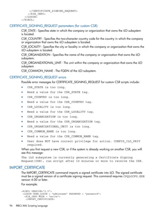 </CERTIFICATE_SIGNING_REQUEST> 
</RIB_INFO> 
</LOGIN> 
</RIBCL> 
CERTIFICATE_SIGNING_REQUEST parameters (for custom CSR) 
CSR_STATE - Specifies state in which the company or organization that owns the iLO subsystem 
is located. 
CSR_COUNTRY - Specifies the two-character country code for the country in which the company 
or organization that owns the iLO subsystem is located. 
CSR_LOCALITY - Specifies the city or locality in which the company or organization that owns the 
iLO subsystem is located. 
CSR_ORGANIZATION - Specifies the name of the company or organization that owns the iLO 
subsystem. 
CSR_ORGANIZATIONAL_UNIT - The unit within the company or organization that owns the iLO 
subsystem 
CSR_COMMON_NAME - The FQDN of the iLO subsystem. 
CERTIFICATE_SIGNING_REQUEST errors 
Possible error messages for CERTIFICATE_SIGNING_REQUEST for custom CSR scripts include: 
• CSR_STATE is too long. 
• Need a value for the CSR_STATE tag. 
• CSR_COUNTRY is too long. 
• Need a value for the CSR_COUNTRY tag. 
• CSR_LOCALITY is too long. 
• Need a value for the CSR_LOCALITY tag. 
• CSR_ORGANIZATION is too long. 
• Need a value for the CSR_ORGANIZATION tag. 
• CSR_ORGANIZATIONAL_UNIT is too long. 
• CSR_COMMON_NAME is too long. 
• Need a value for the CSR_COMMON_NAME tag. 
• User does NOT have correct privilege for action. CONFIG_ILO_PRIV 
required. 
When you first request a new CSR, or if the system is already working on another CSR, you will 
see this message: 
The iLO subsystem is currently generating a Certificate Signing 
Request(CSR), run script after 10 minutes or more to receive the CSR. 
IMPORT_CERTIFICATE 
The IMPORT_CERTIFICATE command imports a signed certificate into iLO. The signed certificate 
must be a signed version of a certificate signing request. This command requires CPQLOCFG.EXE 
version 4.00 or later. 
For example: 
<RIBCL VERSION="2.0"> 
<LOGIN USER_LOGIN = "adminname" PASSWORD = "password"> 
<RIB_INFO MODE = "write"> 
<IMPORT_CERTIFICATE> 
94 RIBCL XML Scripting Language 
 