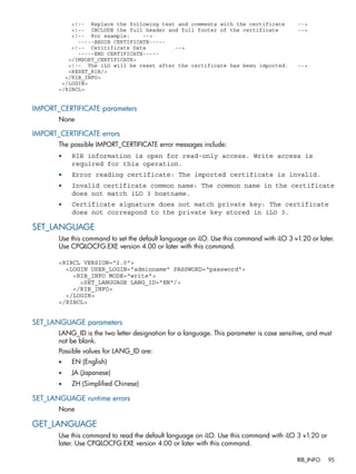 <!-- Replace the following text and comments with the certificate --> 
<!-- INCLUDE the full header and full footer of the certificate --> 
<!-- For example: --> 
-----BEGIN CERTIFICATE----- 
<!-- Ceritificate Data --> 
-----END CERTIFICATE----- 
</IMPORT_CERTIFICATE> 
<!-- The iLO will be reset after the certificate has been imported. --> 
<RESET_RIB/> 
</RIB_INFO> 
</LOGIN> 
</RIBCL> 
IMPORT_CERTIFICATE parameters 
None 
IMPORT_CERTIFICATE errors 
The possible IMPORT_CERTIFICATE error messages include: 
• RIB information is open for read-only access. Write access is 
required for this operation. 
• Error reading certificate: The imported certificate is invalid. 
• Invalid certificate common name: The common name in the certificate 
does not match iLO 3 hostname. 
• Certificate signature does not match private key: The certificate 
does not correspond to the private key stored in iLO 3. 
SET_LANGUAGE 
Use this command to set the default language on iLO. Use this command with iLO 3 v1.20 or later. 
Use CPQLOCFG.EXE version 4.00 or later with this command. 
<RIBCL VERSION="2.0"> 
<LOGIN USER_LOGIN="adminname" PASSWORD="password"> 
<RIB_INFO MODE="write"> 
<SET_LANGUAGE LANG_ID="EN"/> 
</RIB_INFO> 
</LOGIN> 
</RIBCL> 
SET_LANGUAGE parameters 
LANG_ID is the two letter designation for a language. This parameter is case sensitive, and must 
not be blank. 
Possible values for LANG_ID are: 
• EN (English) 
• JA (Japanese) 
• ZH (Simplified Chinese) 
SET_LANGUAGE runtime errors 
None 
GET_LANGUAGE 
Use this command to read the default language on iLO. Use this command with iLO 3 v1.20 or 
later. Use CPQLOCFG.EXE version 4.00 or later with this command. 
RIB_INFO 95 
 
