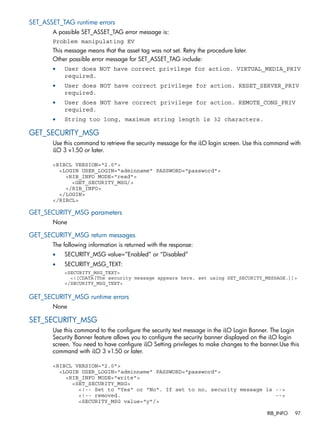 SET_ASSET_TAG runtime errors 
A possible SET_ASSET_TAG error message is: 
Problem manipulating EV 
This message means that the asset tag was not set. Retry the procedure later. 
Other possible error message for SET_ASSET_TAG include: 
• User does NOT have correct privilege for action. VIRTUAL_MEDIA_PRIV 
required. 
• User does NOT have correct privilege for action. RESET_SERVER_PRIV 
required. 
• User does NOT have correct privilege for action. REMOTE_CONS_PRIV 
required. 
• String too long, maximum string length is 32 characters. 
GET_SECURITY_MSG 
Use this command to retrieve the security message for the iLO login screen. Use this command with 
iLO 3 v1.50 or later. 
<RIBCL VERSION="2.0"> 
<LOGIN USER_LOGIN="adminname" PASSWORD="password"> 
<RIB_INFO MODE="read"> 
<GET_SECURITY_MSG/> 
</RIB_INFO> 
</LOGIN> 
</RIBCL> 
GET_SECURITY_MSG parameters 
None 
GET_SECURITY_MSG return messages 
The following information is returned with the response: 
• SECURITY_MSG value=”Enabled” or “Disabled” 
• SECURITY_MSG_TEXT: 
<SECURITY_MSG_TEXT> 
<![CDATA[The security message appears here, set using SET_SECURITY_MESSAGE.]]> 
</SECURITY_MSG_TEXT> 
GET_SECURITY_MSG runtime errors 
None 
SET_SECURITY_MSG 
Use this command to the configure the security text message in the iLO Login Banner. The Login 
Security Banner feature allows you to configure the security banner displayed on the iLO login 
screen. You need to have configure iLO Setting privileges to make changes to the banner.Use this 
command with iLO 3 v1.50 or later. 
<RIBCL VERSION="2.0"> 
<LOGIN USER_LOGIN="adminname" PASSWORD="password"> 
<RIB_INFO MODE="write"> 
<SET_SECURITY_MSG> 
<!-- Set to "Yes" or "No". If set to no, security message is --> 
<!-- removed. --> 
<SECURITY_MSG value="y"/> 
RIB_INFO 97 
 