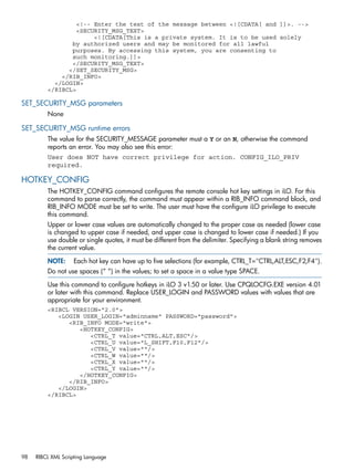 <!-- Enter the text of the message between <![CDATA[ and ]]>. --> 
<SECURITY_MSG_TEXT> 
<![CDATA[This is a private system. It is to be used solely 
by authorized users and may be monitored for all lawful 
purposes. By accessing this system, you are consenting to 
such monitoring.]]> 
</SECURITY_MSG_TEXT> 
</SET_SECURITY_MSG> 
</RIB_INFO> 
</LOGIN> 
</RIBCL> 
SET_SECURITY_MSG parameters 
None 
SET_SECURITY_MSG runtime errors 
The value for the SECURITY_MESSAGE parameter must a Y or an N, otherwise the command 
reports an error. You may also see this error: 
User does NOT have correct privilege for action. CONFIG_ILO_PRIV 
required. 
HOTKEY_CONFIG 
The HOTKEY_CONFIG command configures the remote console hot key settings in iLO. For this 
command to parse correctly, the command must appear within a RIB_INFO command block, and 
RIB_INFO MODE must be set to write. The user must have the configure iLO privilege to execute 
this command. 
Upper or lower case values are automatically changed to the proper case as needed (lower case 
is changed to upper case if needed, and upper case is changed to lower case if needed.) If you 
use double or single quotes, it must be different from the delimiter. Specifying a blank string removes 
the current value. 
NOTE: Each hot key can have up to five selections (for example, CTRL_T="CTRL,ALT,ESC,F2,F4"). 
Do not use spaces (“ “) in the values; to set a space in a value type SPACE. 
Use this command to configure hotkeys in iLO 3 v1.50 or later. Use CPQLOCFG.EXE version 4.01 
or later with this command. Replace USER_LOGIN and PASSWORD values with values that are 
appropriate for your environment. 
<RIBCL VERSION="2.0"> 
<LOGIN USER_LOGIN="adminname" PASSWORD="password"> 
<RIB_INFO MODE="write"> 
<HOTKEY_CONFIG> 
<CTRL_T value="CTRL,ALT,ESC"/> 
<CTRL_U value="L_SHIFT,F10,F12"/> 
<CTRL_V value=""/> 
<CTRL_W value=""/> 
<CTRL_X value=""/> 
<CTRL_Y value=""/> 
</HOTKEY_CONFIG> 
</RIB_INFO> 
</LOGIN> 
</RIBCL> 
98 RIBCL XML Scripting Language 
 