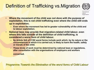 Definition of Trafficking vs.Migration Where the movement of the child  was not done with the purpose of exploitation , this is not child trafficking even where the child still ends up in exploitation.   Even where the movement has led to greater vulnerability of the child and to labour exploitation. National laws may provide that migration-related child labour, even where this falls outside of the definition of child trafficking, is considered a worst form of child labour. Ito Article 3(d) of C182 worst forms include work  which, by its nature or the circumstances in which it is carried out, is likely to harm the health, safety or morals of the child.  These kinds of work must be determined by national laws or regulations, after consultation with the organisations of employers and workers concerned.   