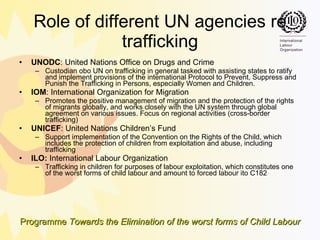 Role of different UN agencies re trafficking UNODC :  United Nations Office on Drugs and Crime   Custodian obo UN on trafficking in general  tasked with assisting states to ratify and implement provisions of the international Protocol to Prevent, Suppress and Punish the Trafficking in Persons, especially Women and Children.  IOM :  International Organization for Migration   Promotes the positive management of migration and the protection of the rights of migrants globally, and works closely with the UN system through global agreement on various issues.  Focus on regional activities (cross-border trafficking) UNICEF :  United Nations Children’s Fund   Support implementation of the Convention on the Rights of the Child, which includes the protection of children from exploitation and abuse, including trafficking   ILO:  International Labour Organization  Trafficking in children  for purposes of labour exploitation, which constitutes one of the worst forms of child labour and amount to forced labour  ito C182 