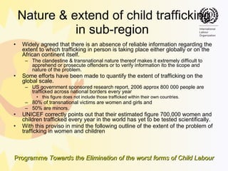 Nature & extend of child trafficking in sub-region  Widely agreed that there is an absence of reliable information regarding the extent to which trafficking in person is taking place either globally or on the African continent itself.  The clandestine & transnational nature thereof makes it extremely difficult to apprehend or prosecute offenders or to verify information ito the scope and nature of the problem.  Some efforts have been made to quantify the extent of trafficking on the global scale.  US government sponsored research report, 2006 approx 800 000 people are trafficked across national borders every year this figure does not include those trafficked within their own countries.  80% of transnational victims are women and girls and  50% are minors. UNICEF correctly points out that their estimated figure 700,000 women and children trafficked every year in the world has yet to be tested scientifically.  With this proviso in mind the following outline of the extent of the problem of trafficking in women and children 