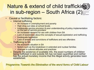Nature & extend of child trafficking in sub-region – South Africa (2)  Causal or facilitating factors: Internal trafficking An increase in unemployment and poverty High drop-out rates at school levels Inadequate service provision & poor understanding of policy implementation on the part of service providers An increased demand for sex with children from SA Lack of awareness about the concepts of sexual exploitation and trafficking Inadequate legislation  Lack of arrests and convictions of traffickers and sex offenders  Trafficking to SA the economic situation in SA factors such as the breakdown in extended and nuclear families changes in cultural attitudes and practices Despite the existence of available info, the exact numbers of children being trafficked in and outside SA has not been quantified and neither has the actual monetary income that this illegal activity generates been established.  