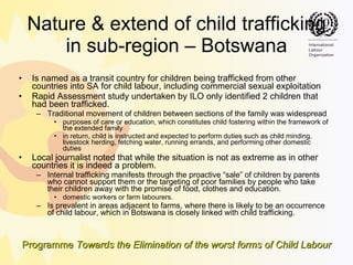 Nature & extend of child trafficking in sub-region – Botswana Is named as a transit country for children being trafficked from other countries into SA for child labour, including commercial sexual exploitation  Rapid Assessment study undertaken by ILO only identified 2 children that had been trafficked. Traditional movement of children between sections of the family was widespread  purposes of care or education, which constitutes child fostering within the framework of the extended family in return, child is instructed and expected to perform duties such as child minding, livestock herding, fetching water, running errands, and performing other domestic duties Local journalist noted that while the situation is not as extreme as in other countries it is indeed a problem. Internal trafficking manifests through the proactive “sale” of children by parents who cannot support them or the targeting of poor families by people who take their children away with the promise of food, clothes and education.  domestic workers or farm labourers.  Is prevalent in areas adjacent to farms, where there is likely to be an occurrence of child  labour , which in Botswana is closely linked with child trafficking. 