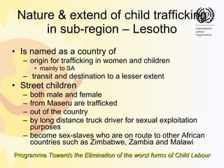 Nature & extend of child trafficking in sub-region – Lesotho Is named as a country of  origin for trafficking in women and children  mainly to SA transit and destination to a lesser extent  Street children both male and female  from Maseru are trafficked  out of the country  by long distance truck driver for sexual exploitation purposes become sex-slaves who are on route to other African countries such as Zimbabwe, Zambia and Malawi  