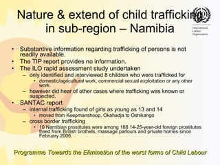 Nature & extend of child trafficking in sub-region – Namibia Substantive information regarding trafficking of persons is not readily available.  The TIP report provides no information.  The ILO rapid assessment study undertaken  only identified and interviewed 8 children who were trafficked for  domestic/agricultural work, commercial sexual exploitation or any other work.  however did hear of other cases where trafficking was known or suspected. SANTAC report  internal trafficking found of girls as young as 13 and 14  moved from Keepmanshoop, Okahadja to Oshikango cross border trafficking 10 Namibian prostitutes were among 188 14-25-year-old foreign prostitutes freed from British brothels, massage parlours and private homes since February 2006.  
