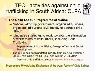 TECL activities against child trafficking in South Africa: CLPA (1) The Child Labour Programme of Action National effort by government, organised business, organised labour and civil society to address child labour It includes strategies to work towards the elimination of worst forms of child labour, including Child Trafficking Departments of Home Affairs, Foreign Affairs and Social Development The CLPA has been updated in 2007 from its initial version in 2003 – now called the CLPA-2, and will run 2008-2012 See the child trafficking steps at  www.child-labour.org.za 