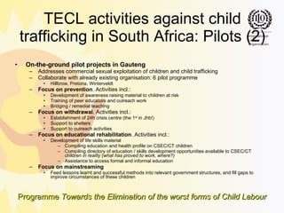 TECL activities against child trafficking in South Africa: Pilots (2) On-the-ground pilot projects in Gauteng Addresses commercial sexual exploitation of children and child trafficking Collaborate with already existing organisation: 6 pilot programme Hillbrow, Pretoria, Winterveldt Focus on prevention . Activities incl.: Development of awareness raising material to children at risk Training of peer educators and outreach work Bridging / remedial teaching Focus on withdrawal . Activities incl.: Establishment of 24h crisis centre (the 1 st  in Jhb!) Support to shelters Support to outreach activities Focus on educational rehabilitation . Activities incl.: Development of life skills material Compiling education and health profile on CSEC/CT children Compiling directory of education / skills development opportunities available to CSEC/CT children  in reality (what has proved to work, where?) Assistance to access formal and informal education Focus on mainstreaming Feed lessons learnt and successful methods into relevant government structures, and fill gaps to improve circumstances of these children 