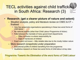 TECL activities against child trafficking in South Africa: Research (3) Research: (get a clearer picture of nature and extent) Situation analysis, policy and literature review on CSEC & CT – finalised Very few grassroots organisations specialising in these two worst forms of child labour No national policies (other than Child Labour Programme of Action) Falls between the mandate of many government departments Often confusion re where responsibility lie Gaps in handovers of children Exact extent not known – little reliable data due to the mostly hidden nature More research (snapshots) under preparation Educational profile of children benefiting from the programme Qualitative research on  these two worst forms of child labour  at key sites 