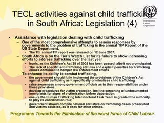 TECL activities against child trafficking in South Africa: Legislation (4) Assistance with legislation dealing with child trafficking One of the most comprehensive attempts to assess responses by governments to the problem of trafficking is the annual TIP Report of the US State Department.  The 7th annual TIP report was released on 12 June 2007. South Africa is on the Tier 2 Watch List for its failure to show increasing efforts to address trafficking over the last year Ironic, as the Children’s Act 38 of 2005 has been passed, albeit not promulgated.  The lack of specific anti-trafficking statutes and explicit penalties for trafficking crimes continued to hamper law enforcement efforts To enhance its ability to combat trafficking, the government should fully implement the provisions of the Children's Act against child trafficking as it specifically criminalises child trafficking  raise awareness among government officials as to their responsibilities under these provisions;  develop procedures for victim protection, incl the screening of undocumented immigrants for signs of victimisation before deportation;  ensure the Human Trafficking Inter-Sectoral Task Team is granted the authority to play its coordination role;  government should compile national statistics on trafficking cases prosecuted and victims assisted, as it does for other crimes.  