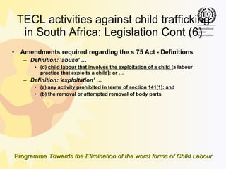 TECL activities against child trafficking in South Africa: Legislation Cont (6) Amendments required regarding the s 75 Act - Definitions Definition: ‘abuse’ … (d)  child labour that involves the exploitation of a child  [a labour practice that exploits a child]; or … Definition: 'exploitation’ … (a) any activity prohibited in terms of section 141(1); and (b) the removal  or attempted removal  of body parts 