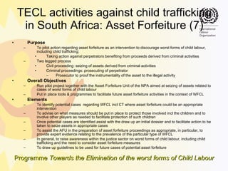 TECL activities against child trafficking in South Africa: Asset Forfeiture (7) Purpose To pilot action regarding asset forfeiture as an intervention to discourage worst forms of child labour, including child trafficking; Taking action against perpetrators benefiting from proceeds derived from criminal activities Two legged process Civil proceeding: seizing of assets derived from criminal activities Criminal proceedings: prosecuting of perpetrator  Prosecutor to proof the instrumentality of the asset to the illegal activity Overall Objectives Run pilot project together with the Asset Forfeiture Unit of the NPA aimed at seizing of assets related to cases of worst forms of child labour Put in place tools & programmes to facilitate future asset forfeiture activities in the context of WFCL Elements To identify potential cases  regarding WFCL incl CT where asset forfeiture could be an appropriate intervention To advise on what measures should be put in place to protect those involved incl the children and to involve other players as needed to facilitate protection of such children Once potential cases are identified assist with the draw up an initial dossier and to facilitate action to be taken to seize assets in appropriate cases To assist the AFU in the preparation of asset forfeiture proceedings as appropriate, in particular, to provide expert evidence relating to the prevalence of the particular type of WFCL In general, to raise awareness within the justice sector on worst forms of child labour, including child trafficking and the need to consider asset forfeiture measures  To draw up guidelines to be used for future cases of potential asset forfeiture 