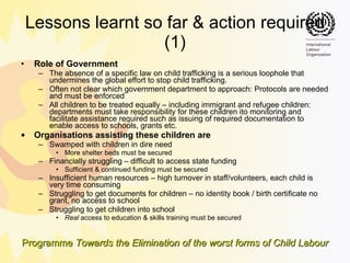 Lessons learnt so far & action required (1) Role of Government The absence of a specific law on child trafficking is a serious loophole that undermines the global effort to stop child trafficking. Often not clear which government department to approach: Protocols   are needed and must be enforced All children to be treated equally – including immigrant and refugee children:  departments must take responsibility for these children ito monitoring and facilitate assistance required such as issuing of required documentation to enable access to schools, grants etc. Organisations assisting these children are Swamped with children in dire need  More shelter beds must be secured  Financially struggling – difficult to access state funding Sufficient & continued funding must be secured Insufficient human resources – high turnover in staff/volunteers, each child is very time consuming Struggling to get documents for children – no identity book / birth certificate no grant, no access to school Struggling to get children into school Real  access to education & skills training must be secured 