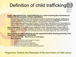 Definition of child trafficking Under international law, child trafficking is a crime involving the movement of children for the purpose of their exploitation The concept is defined in the UN Protocol to Prevent, Suppress and Punish Trafficking in Persons, especially Women and Children of 2000, known as the  Trafficking Protocol . It supplements the UN Convention against Trans-national Organized Crime.  Child trafficking is defined a Worst Forms of Child Labour according to ILO Convention No. 182 of 1999, or C182. It classifies trafficking among “forms of slavery or practices similar to slavery” and hence a worst form of child labour to be eliminated as a matter of urgency.   Short Definition:  A child has been trafficked if the child has been moved within a country, or across borders, whether by force or not, with the purpose of exploitation The two forms of human trafficking constitute the world’s third largest illegal trade, after arms and drug trafficking The concept of child trafficking can be unpacked further  drawing primarily from these two international instruments.  Overview of C182 – Worst forms of child labour Main elements: A child is a person under the age of 18 years;  Organised movement of a child Purpose of the movement: exploitation;  Movement that renders the child vulnerable No force or deception is required (regarding children) 