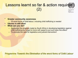 Lessons learnt so far & action required (2) Greater community awareness   Of worst forms of child labour, including child trafficking is needed Ubuntu is still alive ! What can you do? Applauded the progress made by South Africa in developing legislation against child trafficking but urged to move with speed to put such laws into effect! To promote the need for legislative and judicial intervention! 
