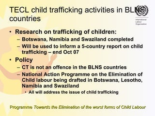 TECL child trafficking activities in BLNS countries  Research on trafficking of children:  Botswana, Namibia and Swaziland completed  Will be used to inform a 5-country report on child trafficking – end Oct 07 Policy CT is not an offence in the BLNS countries  National Action Programme on the Elimination of Child labour being drafted in Botswana, Lesotho, Namibia and Swaziland All will address the issue of child trafficking 