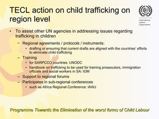 TECL action on child trafficking on  region   level To assist other UN agencies in addressing issues regarding trafficking in children Regional agreements /  protocols / instruments:   drafting or ensuring that current drafts are aligned with the countries’ efforts to eliminate child trafficking Training  for SARPCCO countries: UNODC handbook on trafficking to be used for training prosecutors, immigration officials and social workers in SA: IOM Support to regional forums Participates in sub-regional conferences such as  Africa Regional Conference: IAWJ 